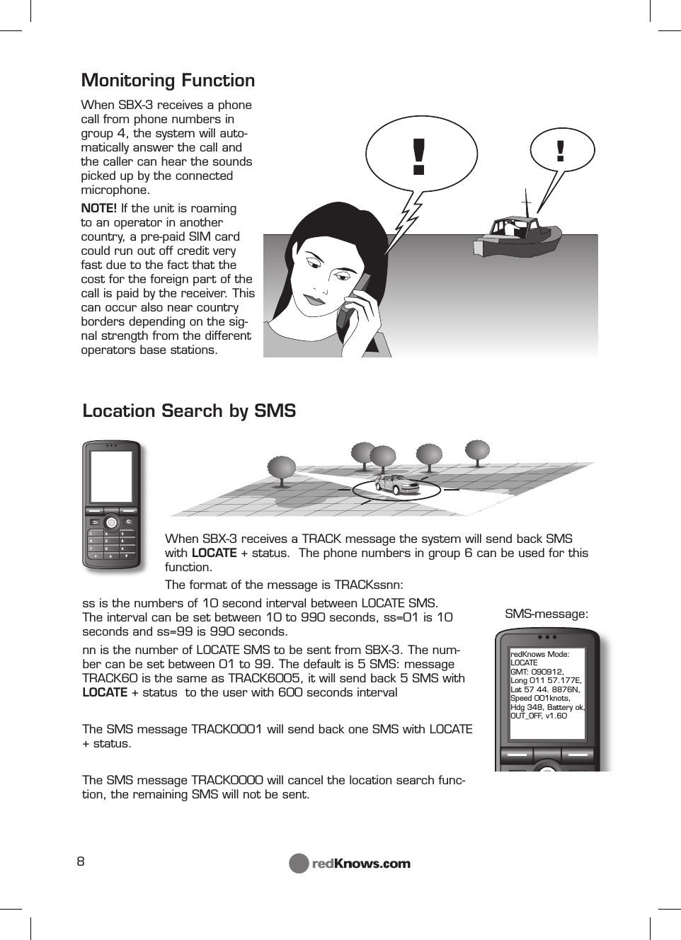 8!!C147*2580369#redKnows Mode: LOCATE GMT: 090912, Long 011 57.177E, Lat 57 44. 8876N, Speed 001knots, Hdg 348, Battery ok, OUT_OFF, v1.60Monitoring Function When SBX-3 receives a phone call from phone numbers in group 4, the system will auto-matically answer the call and the caller can hear the sounds picked up by the connected microphone. NOTE! If the unit is roaming to an operator in another country, a pre-paid SIM card could run out off credit very fast due to the fact that the cost for the foreign part of the call is paid by the receiver. This can occur also near country borders depending on the sig-nal strength from the different operators base stations.Location Search by SMSWhen SBX-3 receives a TRACK message the system will send back SMS with LOCATE + status.  The phone numbers in group 6 can be used for this function.The format of the message is TRACKssnn: ss is the numbers of 10 second interval between LOCATE SMS. The interval can be set between 10 to 990 seconds, ss=01 is 10 seconds and ss=99 is 990 seconds.nn is the number of LOCATE SMS to be sent from SBX-3. The num-ber can be set between 01 to 99. The default is 5 SMS: message TRACK60 is the same as TRACK6005, it will send back 5 SMS with LOCATE + status  to the user with 600 seconds intervalThe SMS message TRACK0001 will send back one SMS with LOCATE + status.The SMS message TRACK0000 will cancel the location search func-tion, the remaining SMS will not be sent.  SMS-message: