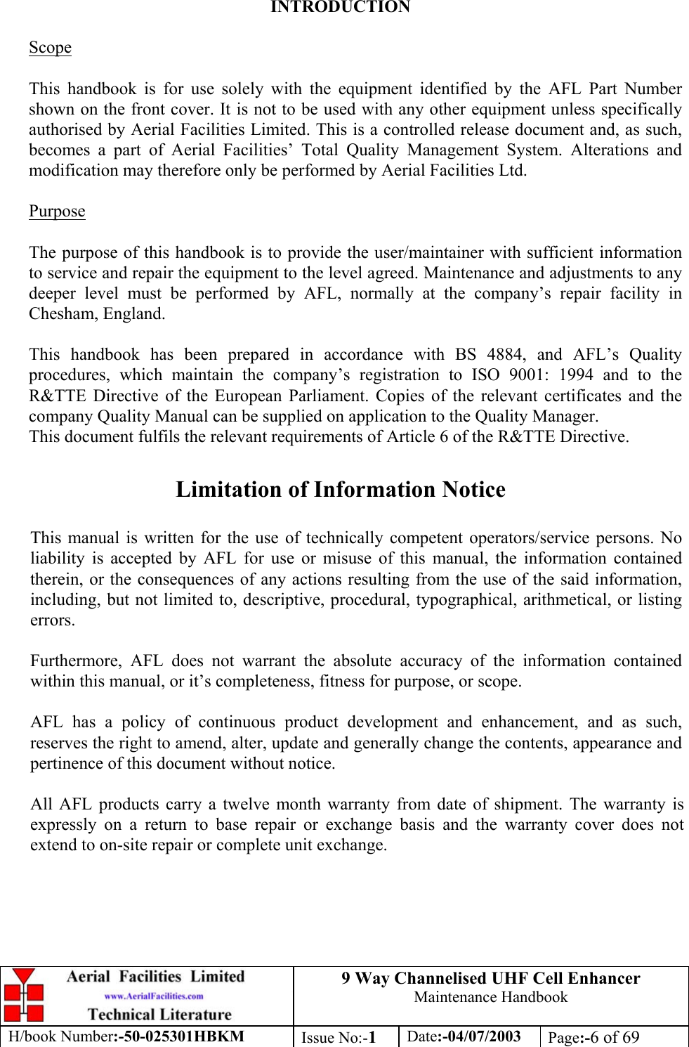 9 Way Channelised UHF Cell EnhancerMaintenance HandbookH/book Number:-50-025301HBKM Issue No:-1Date:-04/07/2003 Page:-6 of 69INTRODUCTIONScopeThis handbook is for use solely with the equipment identified by the AFL Part Numbershown on the front cover. It is not to be used with any other equipment unless specificallyauthorised by Aerial Facilities Limited. This is a controlled release document and, as such,becomes a part of Aerial Facilities’ Total Quality Management System. Alterations andmodification may therefore only be performed by Aerial Facilities Ltd.PurposeThe purpose of this handbook is to provide the user/maintainer with sufficient informationto service and repair the equipment to the level agreed. Maintenance and adjustments to anydeeper level must be performed by AFL, normally at the company’s repair facility inChesham, England.This handbook has been prepared in accordance with BS 4884, and AFL’s Qualityprocedures, which maintain the company’s registration to ISO 9001: 1994 and to theR&amp;TTE Directive of the European Parliament. Copies of the relevant certificates and thecompany Quality Manual can be supplied on application to the Quality Manager.This document fulfils the relevant requirements of Article 6 of the R&amp;TTE Directive.Limitation of Information NoticeThis manual is written for the use of technically competent operators/service persons. Noliability is accepted by AFL for use or misuse of this manual, the information containedtherein, or the consequences of any actions resulting from the use of the said information,including, but not limited to, descriptive, procedural, typographical, arithmetical, or listingerrors.Furthermore, AFL does not warrant the absolute accuracy of the information containedwithin this manual, or it’s completeness, fitness for purpose, or scope.AFL has a policy of continuous product development and enhancement, and as such,reserves the right to amend, alter, update and generally change the contents, appearance andpertinence of this document without notice.All AFL products carry a twelve month warranty from date of shipment. The warranty isexpressly on a return to base repair or exchange basis and the warranty cover does notextend to on-site repair or complete unit exchange.
