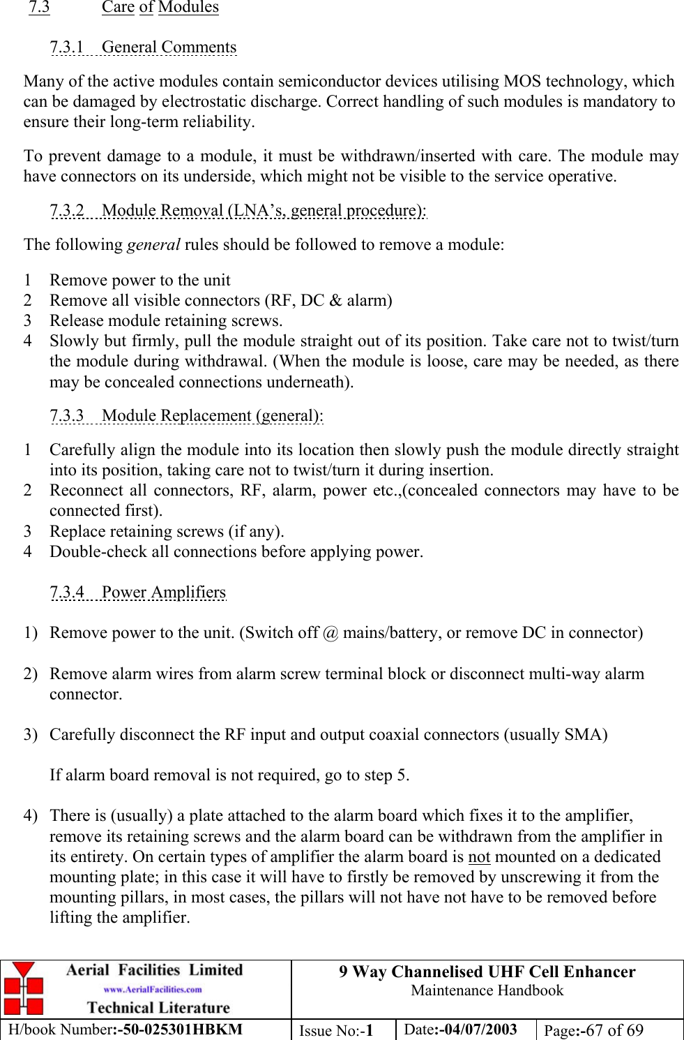 9 Way Channelised UHF Cell EnhancerMaintenance HandbookH/book Number:-50-025301HBKM Issue No:-1Date:-04/07/2003 Page:-67 of 697.3 Care of Modules7.3.1    General CommentsMany of the active modules contain semiconductor devices utilising MOS technology, whichcan be damaged by electrostatic discharge. Correct handling of such modules is mandatory toensure their long-term reliability.To prevent damage to a module, it must be withdrawn/inserted with care. The module mayhave connectors on its underside, which might not be visible to the service operative.7.3.2    Module Removal (LNA’s, general procedure):The following general rules should be followed to remove a module:1 Remove power to the unit2 Remove all visible connectors (RF, DC &amp; alarm)3 Release module retaining screws.4 Slowly but firmly, pull the module straight out of its position. Take care not to twist/turnthe module during withdrawal. (When the module is loose, care may be needed, as theremay be concealed connections underneath).7.3.3    Module Replacement (general):1 Carefully align the module into its location then slowly push the module directly straightinto its position, taking care not to twist/turn it during insertion.2 Reconnect all connectors, RF, alarm, power etc.,(concealed connectors may have to beconnected first).3 Replace retaining screws (if any).4 Double-check all connections before applying power.7.3.4    Power Amplifiers1) Remove power to the unit. (Switch off @ mains/battery, or remove DC in connector)2) Remove alarm wires from alarm screw terminal block or disconnect multi-way alarmconnector.3) Carefully disconnect the RF input and output coaxial connectors (usually SMA)If alarm board removal is not required, go to step 5.4) There is (usually) a plate attached to the alarm board which fixes it to the amplifier,remove its retaining screws and the alarm board can be withdrawn from the amplifier inits entirety. On certain types of amplifier the alarm board is not mounted on a dedicatedmounting plate; in this case it will have to firstly be removed by unscrewing it from themounting pillars, in most cases, the pillars will not have not have to be removed beforelifting the amplifier.