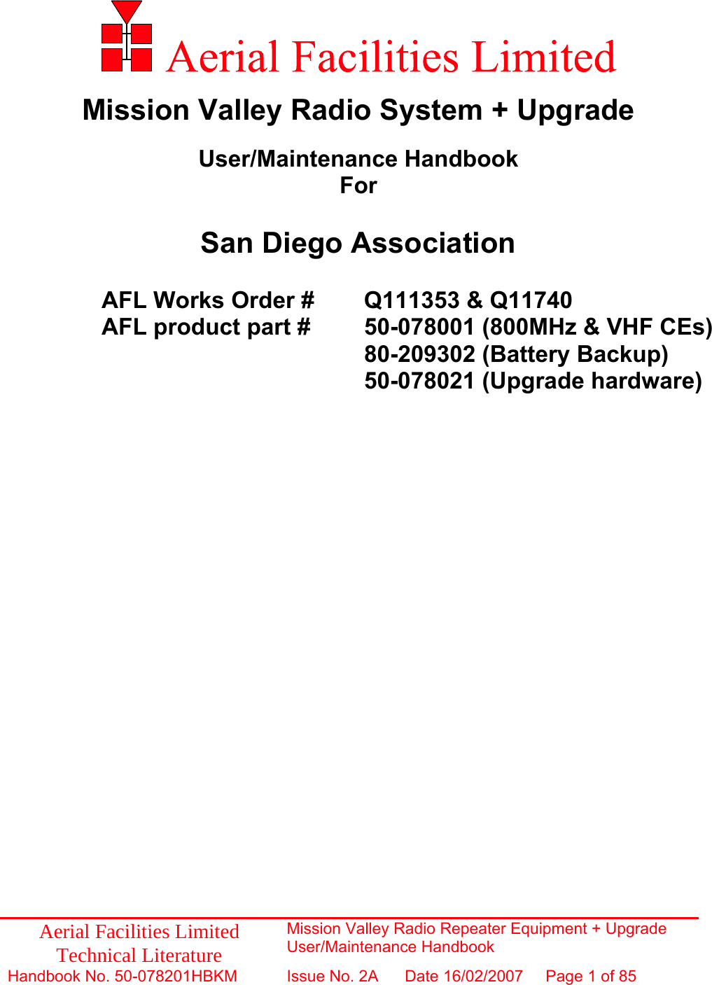 Aerial Facilities Limited Technical Literature Mission Valley Radio Repeater Equipment + Upgrade User/Maintenance Handbook Handbook No. 50-078201HBKM  Issue No. 2A  Date 16/02/2007  Page 1 of 85                 Mission Valley Radio System + Upgrade  User/Maintenance Handbook For  San Diego Association  AFL Works Order #  Q111353 &amp; Q11740     AFL product part #   50-078001 (800MHz &amp; VHF CEs)        80-209302 (Battery Backup) 50-078021 (Upgrade hardware)  