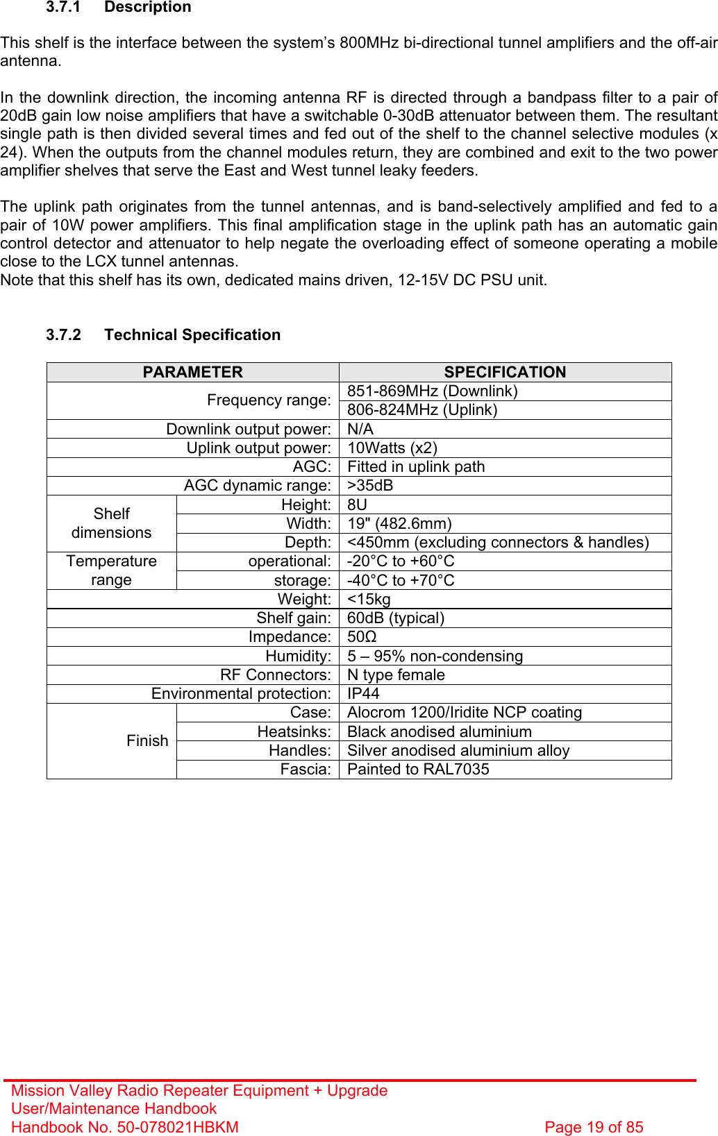 Mission Valley Radio Repeater Equipment + Upgrade User/Maintenance Handbook Handbook No. 50-078021HBKM  Page 19 of 85   3.7.1 Description  This shelf is the interface between the system’s 800MHz bi-directional tunnel amplifiers and the off-air antenna.  In the downlink direction, the incoming antenna RF is directed through a bandpass filter to a pair of 20dB gain low noise amplifiers that have a switchable 0-30dB attenuator between them. The resultant single path is then divided several times and fed out of the shelf to the channel selective modules (x 24). When the outputs from the channel modules return, they are combined and exit to the two power amplifier shelves that serve the East and West tunnel leaky feeders.  The uplink path originates from the tunnel antennas, and is band-selectively amplified and fed to a pair of 10W power amplifiers. This final amplification stage in the uplink path has an automatic gain control detector and attenuator to help negate the overloading effect of someone operating a mobile close to the LCX tunnel antennas. Note that this shelf has its own, dedicated mains driven, 12-15V DC PSU unit.   3.7.2 Technical Specification  PARAMETER  SPECIFICATION 851-869MHz (Downlink) Frequency range: 806-824MHz (Uplink) Downlink output power: N/A Uplink output power: 10Watts (x2) AGC: Fitted in uplink path AGC dynamic range: &gt;35dB Height: 8U Width: 19&quot; (482.6mm) Shelf dimensions  Depth: &lt;450mm (excluding connectors &amp; handles) operational: -20°C to +60°C Temperature range  storage: -40°C to +70°C Weight: &lt;15kg Shelf gain: 60dB (typical) Impedance: 50 Humidity: 5 – 95% non-condensing RF Connectors: N type female Environmental protection: IP44 Case: Alocrom 1200/Iridite NCP coating Heatsinks: Black anodised aluminium Handles: Silver anodised aluminium alloy Finish Fascia: Painted to RAL7035  