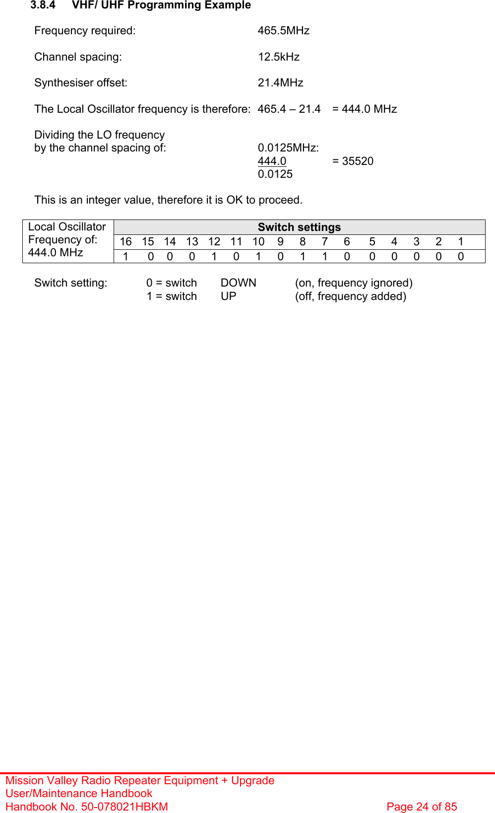 Mission Valley Radio Repeater Equipment + Upgrade User/Maintenance Handbook Handbook No. 50-078021HBKM  Page 24 of 85   3.8.4  VHF/ UHF Programming Example  Frequency required:    465.5MHz  Channel spacing:    12.5kHz  Synthesiser offset:    21.4MHz  The Local Oscillator frequency is therefore:  465.4 – 21.4  = 444.0 MHz  Dividing the LO frequency by the channel spacing of:      0.0125MHz:        444.0   = 35520 0.0125  This is an integer value, therefore it is OK to proceed.  Switch settings 16   15   14   13   12   11   10    9     8     7     6      5     4     3     2     1 Local Oscillator  Frequency of: 444.0 MHz   1      0    0     0     1     0     1     0     1     1     0      0     0     0     0     0  Switch setting:   0 = switch  DOWN   (on, frequency ignored)     1 = switch UP  (off, frequency added)  