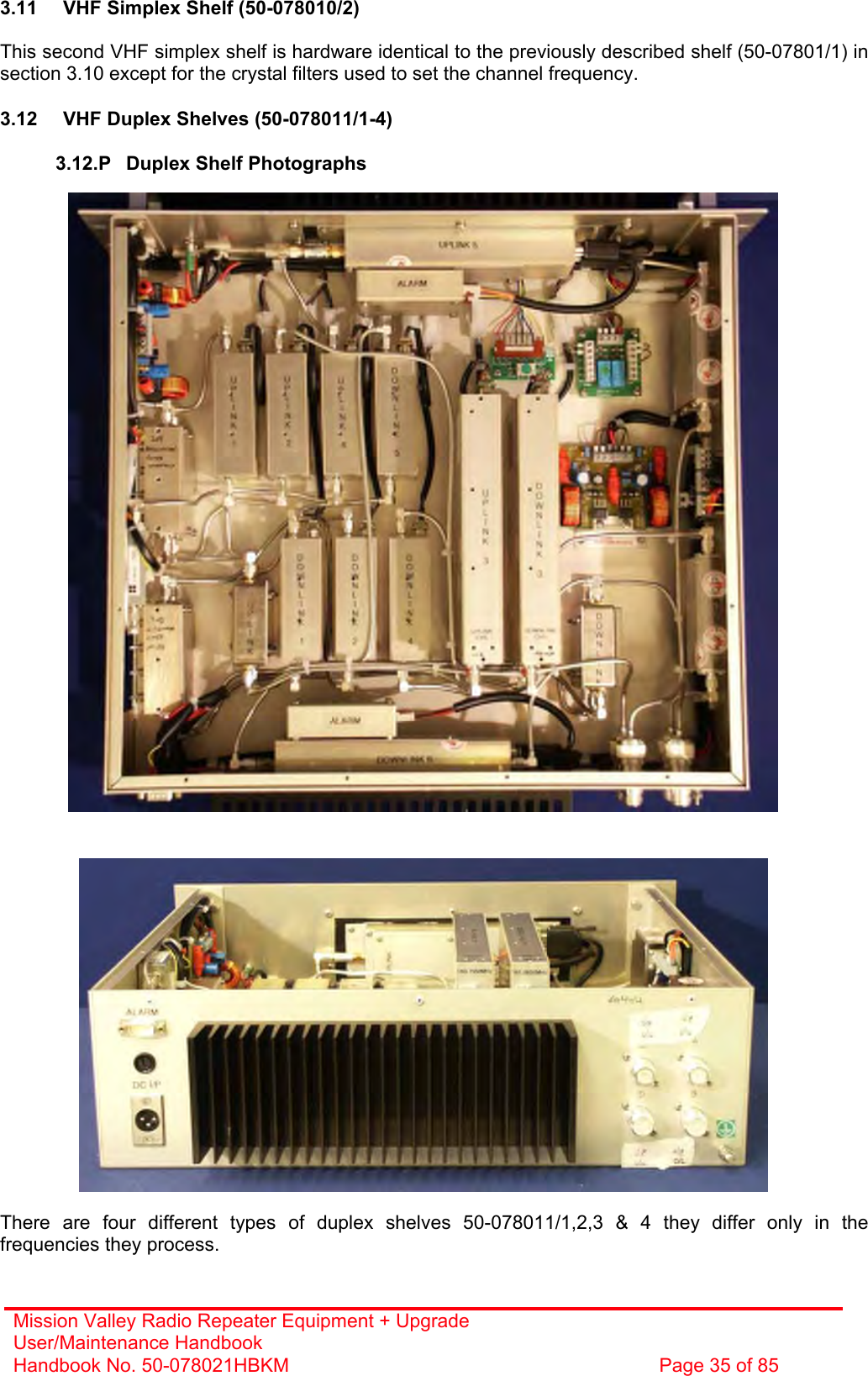 Mission Valley Radio Repeater Equipment + Upgrade User/Maintenance Handbook Handbook No. 50-078021HBKM  Page 35 of 85   3.11  VHF Simplex Shelf (50-078010/2)  This second VHF simplex shelf is hardware identical to the previously described shelf (50-07801/1) in section 3.10 except for the crystal filters used to set the channel frequency.  3.12  VHF Duplex Shelves (50-078011/1-4)  3.12.P  Duplex Shelf Photographs                                                There are four different types of duplex shelves 50-078011/1,2,3 &amp; 4 they differ only in the frequencies they process. 