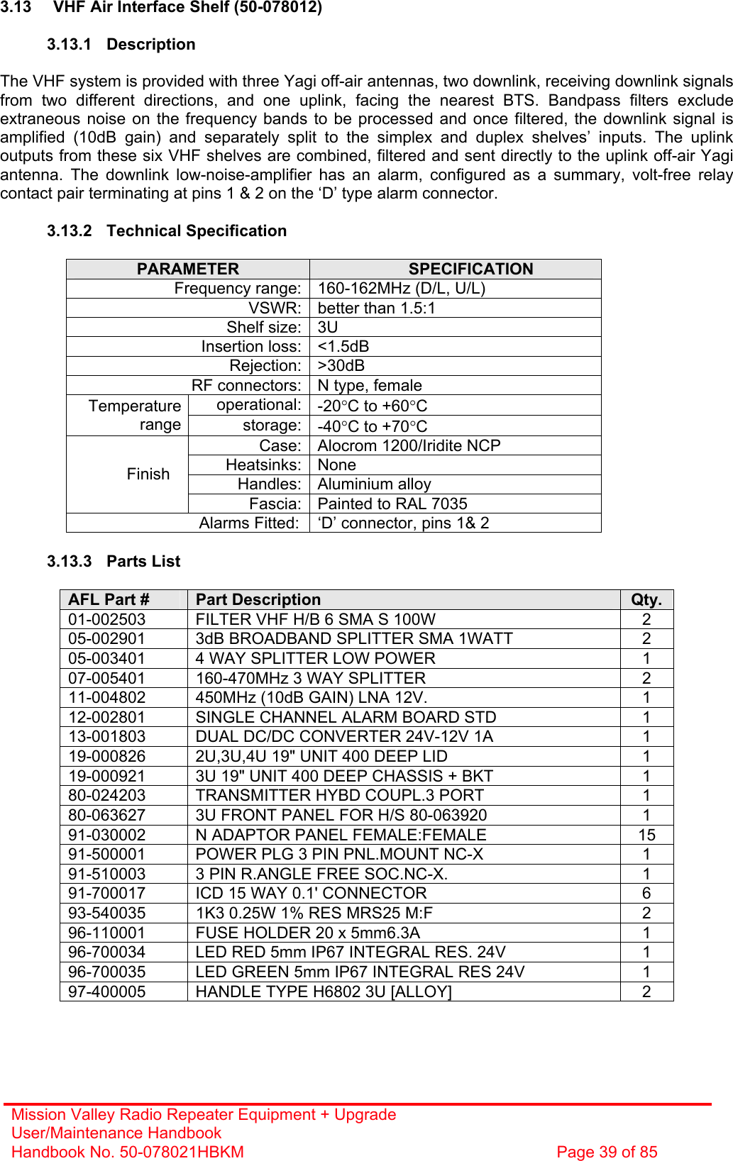 Mission Valley Radio Repeater Equipment + Upgrade User/Maintenance Handbook Handbook No. 50-078021HBKM  Page 39 of 85   3.13  VHF Air Interface Shelf (50-078012)  3.13.1 Description  The VHF system is provided with three Yagi off-air antennas, two downlink, receiving downlink signals from two different directions, and one uplink, facing the nearest BTS. Bandpass filters exclude extraneous noise on the frequency bands to be processed and once filtered, the downlink signal is amplified (10dB gain) and separately split to the simplex and duplex shelves’ inputs. The uplink outputs from these six VHF shelves are combined, filtered and sent directly to the uplink off-air Yagi antenna. The downlink low-noise-amplifier has an alarm, configured as a summary, volt-free relay contact pair terminating at pins 1 &amp; 2 on the ‘D’ type alarm connector.  3.13.2 Technical Specification  PARAMETER  SPECIFICATION Frequency range: 160-162MHz (D/L, U/L) VSWR: better than 1.5:1 Shelf size: 3U Insertion loss: &lt;1.5dB Rejection: &gt;30dB RF connectors: N type, female operational: -20°C to +60°C Temperature range storage: -40°C to +70°C Case: Alocrom 1200/Iridite NCP Heatsinks: None Handles: Aluminium alloy Finish Fascia: Painted to RAL 7035 Alarms Fitted:  ‘D’ connector, pins 1&amp; 2  3.13.3 Parts List  AFL Part #  Part Description  Qty. 01-002503  FILTER VHF H/B 6 SMA S 100W  2 05-002901  3dB BROADBAND SPLITTER SMA 1WATT  2 05-003401  4 WAY SPLITTER LOW POWER  1 07-005401  160-470MHz 3 WAY SPLITTER  2 11-004802  450MHz (10dB GAIN) LNA 12V.  1 12-002801  SINGLE CHANNEL ALARM BOARD STD  1 13-001803  DUAL DC/DC CONVERTER 24V-12V 1A  1 19-000826  2U,3U,4U 19&quot; UNIT 400 DEEP LID  1 19-000921  3U 19&quot; UNIT 400 DEEP CHASSIS + BKT  1 80-024203  TRANSMITTER HYBD COUPL.3 PORT  1 80-063627  3U FRONT PANEL FOR H/S 80-063920  1 91-030002  N ADAPTOR PANEL FEMALE:FEMALE  15 91-500001  POWER PLG 3 PIN PNL.MOUNT NC-X  1 91-510003  3 PIN R.ANGLE FREE SOC.NC-X.  1 91-700017  ICD 15 WAY 0.1&apos; CONNECTOR  6 93-540035  1K3 0.25W 1% RES MRS25 M:F  2 96-110001  FUSE HOLDER 20 x 5mm6.3A  1 96-700034  LED RED 5mm IP67 INTEGRAL RES. 24V  1 96-700035  LED GREEN 5mm IP67 INTEGRAL RES 24V  1 97-400005  HANDLE TYPE H6802 3U [ALLOY]  2  