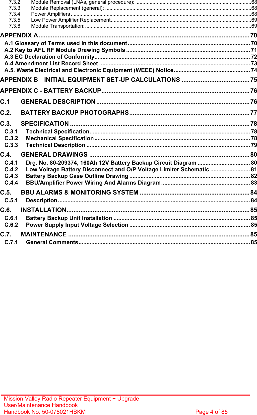 Mission Valley Radio Repeater Equipment + Upgrade User/Maintenance Handbook Handbook No. 50-078021HBKM  Page 4 of 85  7.3.2 Module Removal (LNAs, general procedure): .................................................................................68 7.3.3 Module Replacement (general): ......................................................................................................68 7.3.4 Power Amplifiers ..............................................................................................................................68 7.3.5 Low Power Amplifier Replacement..................................................................................................69 7.3.6 Module Transportation:....................................................................................................................69 APPENDIX A......................................................................................................................... 70 A.1 Glossary of Terms used in this document............................................................................. 70 A.2 Key to AFL RF Module Drawing Symbols .............................................................................. 71 A.3 EC Declaration of Conformity.................................................................................................. 72 A.4 Amendment List Record Sheet ...............................................................................................73 A.5. Waste Electrical and Electronic Equipment (WEEE) Notice................................................ 74 APPENDIX B INITIAL EQUIPMENT SET-UP CALCULATIONS ....................................... 75 APPENDIX C - BATTERY BACKUP.....................................................................................76 C.1 GENERAL DESCRIPTION........................................................................................76 C.2. BATTERY BACKUP PHOTOGRAPHS.....................................................................77 C.3. SPECIFICATION .......................................................................................................78 C.3.1 Technical Specification..................................................................................................... 78 C.3.2 Mechanical Specification.................................................................................................. 78 C.3.3 Technical Description .......................................................................................................79 C.4. GENERAL DRAWINGS ............................................................................................80 C.4.1 Drg. No. 80-209374, 160Ah 12V Battery Backup Circuit Diagram ................................. 80 C.4.2 Low Voltage Battery Disconnect and O/P Voltage Limiter Schematic ......................... 81 C.4.3 Battery Backup Case Outline Drawing ............................................................................ 82 C.4.4 BBU/Amplifier Power Wiring And Alarms Diagram........................................................ 83 C.5. BBU ALARMS &amp; MONITORING SYSTEM ............................................................... 84 C.5.1 Description......................................................................................................................... 84 C.6. INSTALLATION.........................................................................................................85 C.6.1 Battery Backup Unit Installation ...................................................................................... 85 C.6.2 Power Supply Input Voltage Selection ............................................................................ 85 C.7. MAINTENANCE ........................................................................................................85 C.7.1 General Comments............................................................................................................85  