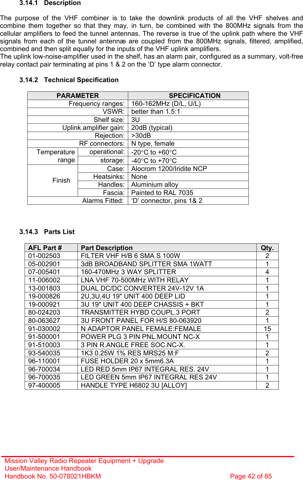 Mission Valley Radio Repeater Equipment + Upgrade User/Maintenance Handbook Handbook No. 50-078021HBKM  Page 42 of 85   3.14.1 Description  The purpose of the VHF combiner is to take the downlink products of all the VHF shelves and combine them together so that they may, in turn, be combined with the 800MHz signals from the cellular amplifiers to feed the tunnel antennas. The reverse is true of the uplink path where the VHF signals from each of the tunnel antennæ are coupled from the 800MHz signals, filtered, amplified, combined and then split equally for the inputs of the VHF uplink amplifiers. The uplink low-noise-amplifier used in the shelf, has an alarm pair, configured as a summary, volt-free relay contact pair terminating at pins 1 &amp; 2 on the ‘D’ type alarm connector.  3.14.2 Technical Specification  PARAMETER  SPECIFICATION Frequency ranges: 160-162MHz (D/L, U/L) VSWR: better than 1.5:1 Shelf size: 3U Uplink amplifier gain: 20dB (typical) Rejection: &gt;30dB RF connectors: N type, female operational: -20°C to +60°C Temperature range storage: -40°C to +70°C Case: Alocrom 1200/Iridite NCP Heatsinks: None Handles: Aluminium alloy Finish Fascia: Painted to RAL 7035 Alarms Fitted:  ‘D’ connector, pins 1&amp; 2    3.14.3 Parts List  AFL Part #  Part Description  Qty. 01-002503  FILTER VHF H/B 6 SMA S 100W  2 05-002901  3dB BROADBAND SPLITTER SMA 1WATT  1 07-005401  160-470MHz 3 WAY SPLITTER  4 11-006002  LNA VHF 70-500MHz WITH RELAY  1 13-001803  DUAL DC/DC CONVERTER 24V-12V 1A  1 19-000826  2U,3U,4U 19&quot; UNIT 400 DEEP LID  1 19-000921  3U 19&quot; UNIT 400 DEEP CHASSIS + BKT  1 80-024203  TRANSMITTER HYBD COUPL.3 PORT  2 80-063627  3U FRONT PANEL FOR H/S 80-063920  1 91-030002  N ADAPTOR PANEL FEMALE:FEMALE  15 91-500001  POWER PLG 3 PIN PNL.MOUNT NC-X  1 91-510003  3 PIN R.ANGLE FREE SOC.NC-X.  1 93-540035  1K3 0.25W 1% RES MRS25 M:F  2 96-110001  FUSE HOLDER 20 x 5mm6.3A  1 96-700034  LED RED 5mm IP67 INTEGRAL RES. 24V  1 96-700035  LED GREEN 5mm IP67 INTEGRAL RES 24V  1 97-400005  HANDLE TYPE H6802 3U [ALLOY]  2  