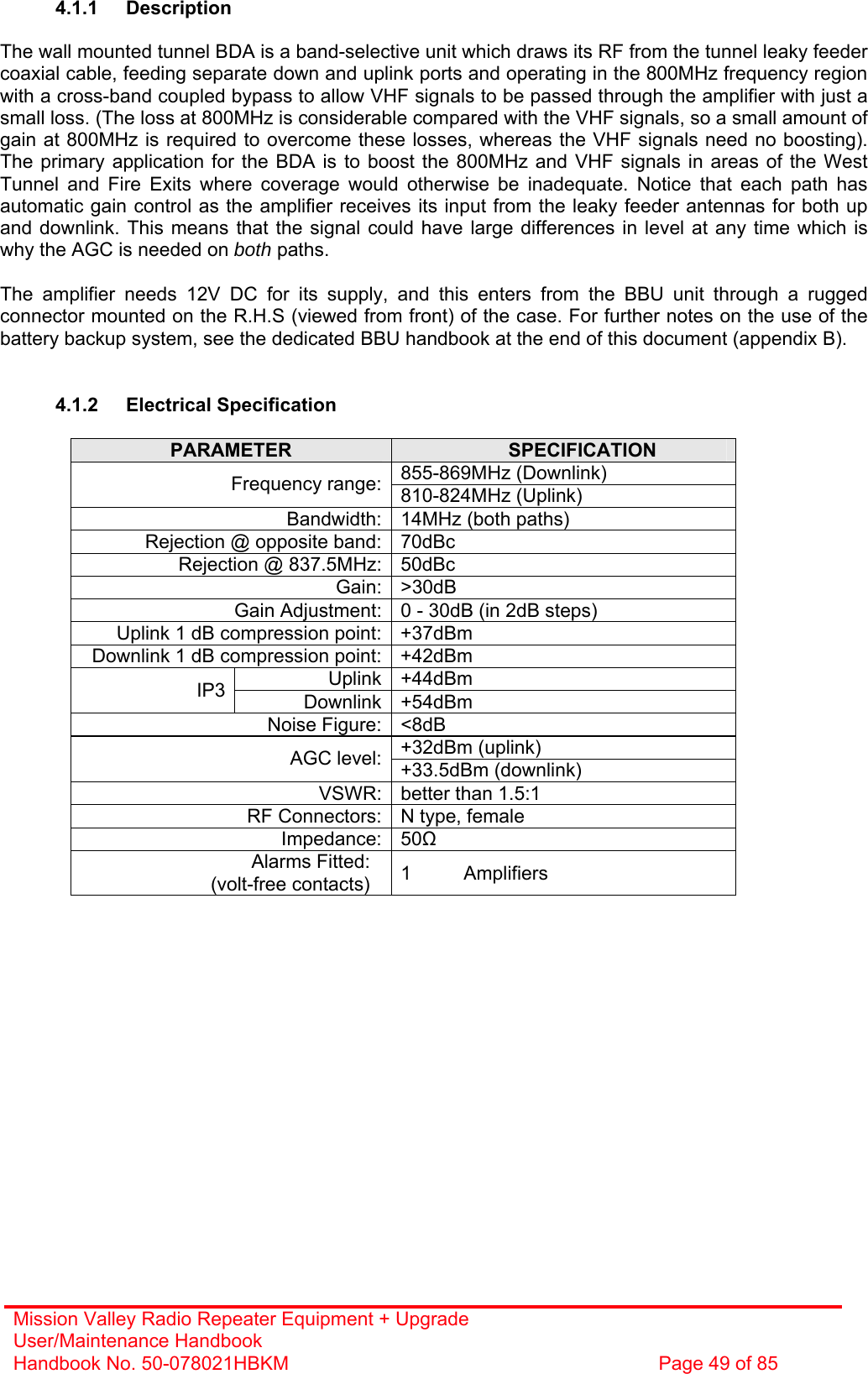 Mission Valley Radio Repeater Equipment + Upgrade User/Maintenance Handbook Handbook No. 50-078021HBKM  Page 49 of 85   4.1.1 Description  The wall mounted tunnel BDA is a band-selective unit which draws its RF from the tunnel leaky feeder coaxial cable, feeding separate down and uplink ports and operating in the 800MHz frequency region with a cross-band coupled bypass to allow VHF signals to be passed through the amplifier with just a small loss. (The loss at 800MHz is considerable compared with the VHF signals, so a small amount of gain at 800MHz is required to overcome these losses, whereas the VHF signals need no boosting). The primary application for the BDA is to boost the 800MHz and VHF signals in areas of the West Tunnel and Fire Exits where coverage would otherwise be inadequate. Notice that each path has automatic gain control as the amplifier receives its input from the leaky feeder antennas for both up and downlink. This means that the signal could have large differences in level at any time which is why the AGC is needed on both paths.  The amplifier needs 12V DC for its supply, and this enters from the BBU unit through a rugged connector mounted on the R.H.S (viewed from front) of the case. For further notes on the use of the battery backup system, see the dedicated BBU handbook at the end of this document (appendix B).   4.1.2 Electrical Specification  PARAMETER  SPECIFICATION 855-869MHz (Downlink) Frequency range: 810-824MHz (Uplink) Bandwidth: 14MHz (both paths) Rejection @ opposite band: 70dBc Rejection @ 837.5MHz: 50dBc Gain: &gt;30dB Gain Adjustment: 0 - 30dB (in 2dB steps) Uplink 1 dB compression point: +37dBm Downlink 1 dB compression point: +42dBm Uplink +44dBm IP3  Downlink +54dBm Noise Figure: &lt;8dB +32dBm (uplink) AGC level: +33.5dBm (downlink) VSWR: better than 1.5:1 RF Connectors: N type, female Impedance: 50 Alarms Fitted: (volt-free contacts)  1 Amplifiers  