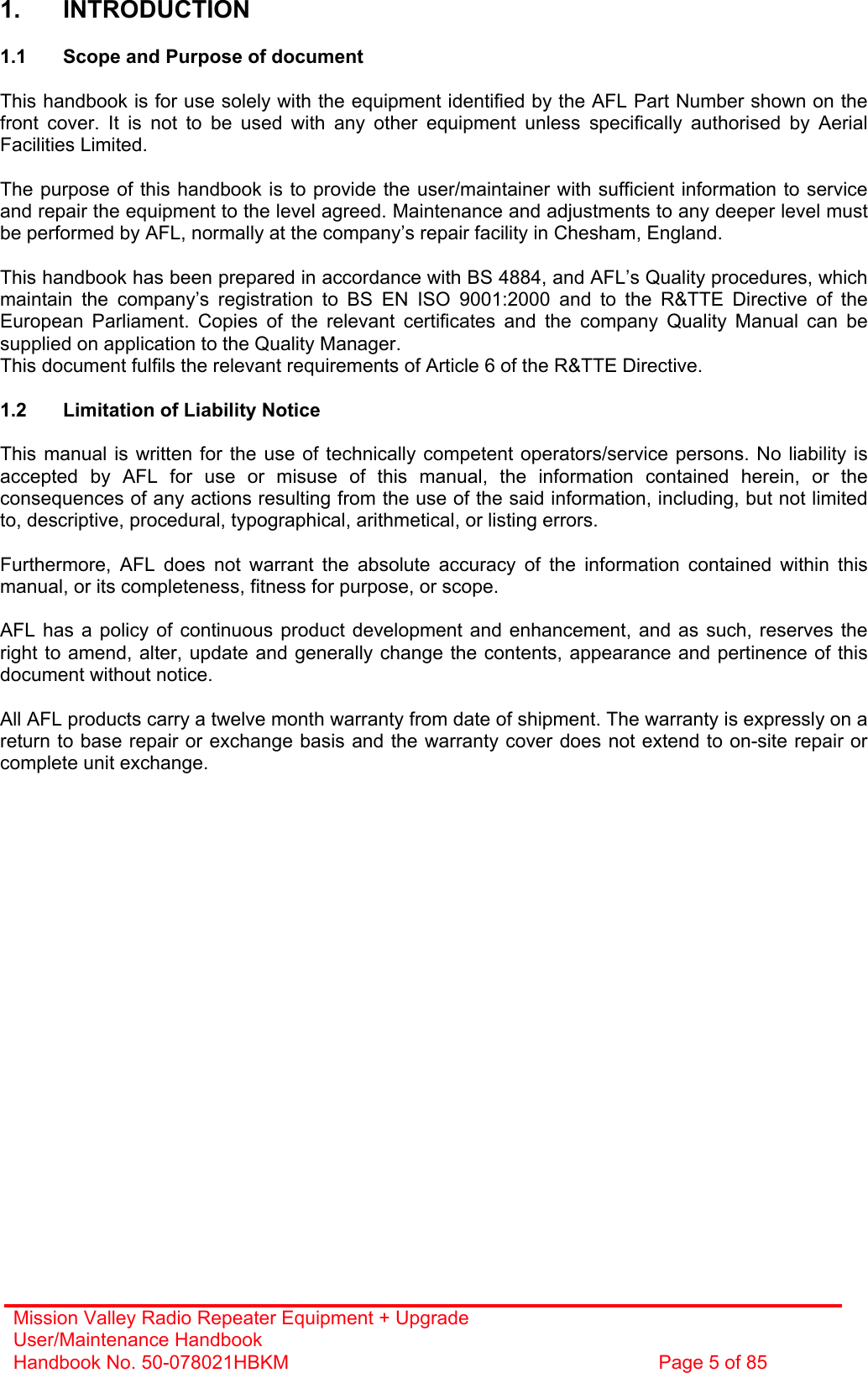 Mission Valley Radio Repeater Equipment + Upgrade User/Maintenance Handbook Handbook No. 50-078021HBKM  Page 5 of 85   1. INTRODUCTION  1.1  Scope and Purpose of document  This handbook is for use solely with the equipment identified by the AFL Part Number shown on the front cover. It is not to be used with any other equipment unless specifically authorised by Aerial Facilities Limited.  The purpose of this handbook is to provide the user/maintainer with sufficient information to service and repair the equipment to the level agreed. Maintenance and adjustments to any deeper level must be performed by AFL, normally at the company’s repair facility in Chesham, England.  This handbook has been prepared in accordance with BS 4884, and AFL’s Quality procedures, which maintain the company’s registration to BS EN ISO 9001:2000 and to the R&amp;TTE Directive of the European Parliament. Copies of the relevant certificates and the company Quality Manual can be supplied on application to the Quality Manager. This document fulfils the relevant requirements of Article 6 of the R&amp;TTE Directive.  1.2  Limitation of Liability Notice  This manual is written for the use of technically competent operators/service persons. No liability is accepted by AFL for use or misuse of this manual, the information contained herein, or the consequences of any actions resulting from the use of the said information, including, but not limited to, descriptive, procedural, typographical, arithmetical, or listing errors.  Furthermore, AFL does not warrant the absolute accuracy of the information contained within this manual, or its completeness, fitness for purpose, or scope.  AFL has a policy of continuous product development and enhancement, and as such, reserves the right to amend, alter, update and generally change the contents, appearance and pertinence of this document without notice.  All AFL products carry a twelve month warranty from date of shipment. The warranty is expressly on a return to base repair or exchange basis and the warranty cover does not extend to on-site repair or complete unit exchange. 
