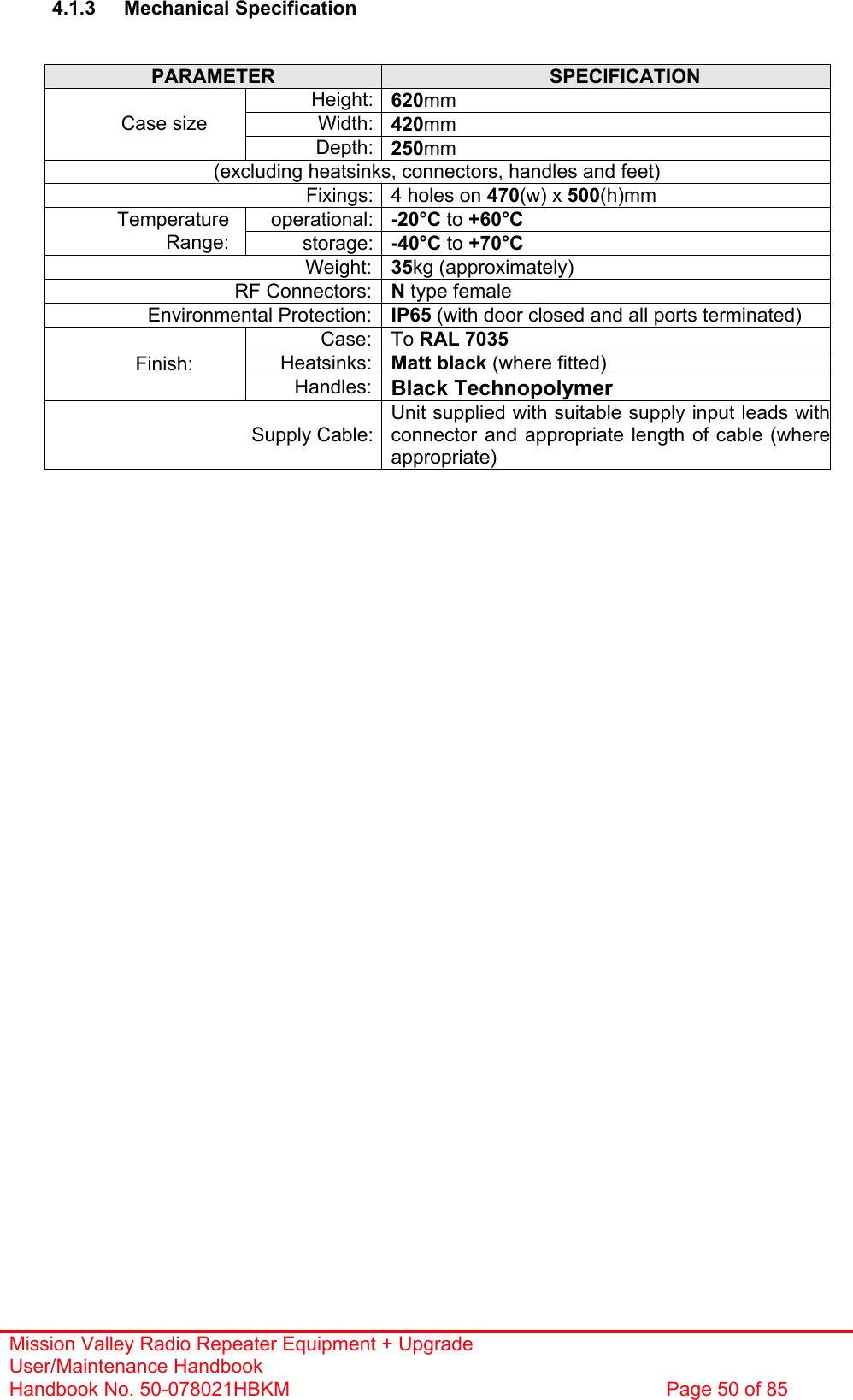 Mission Valley Radio Repeater Equipment + Upgrade User/Maintenance Handbook Handbook No. 50-078021HBKM  Page 50 of 85   4.1.3 Mechanical Specification   PARAMETER  SPECIFICATION Height: 620mm Width: 420mm Case size Depth: 250mm (excluding heatsinks, connectors, handles and feet) Fixings: 4 holes on 470(w) x 500(h)mm operational: -20°C to +60°C Temperature Range:  storage: -40°C to +70°C Weight: 35kg (approximately) RF Connectors: N type female Environmental Protection: IP65 (with door closed and all ports terminated) Case: To RAL 7035 Heatsinks: Matt black (where fitted) Finish: Handles: Black Technopolymer Supply Cable:Unit supplied with suitable supply input leads withconnector and appropriate length of cable (whereappropriate)    