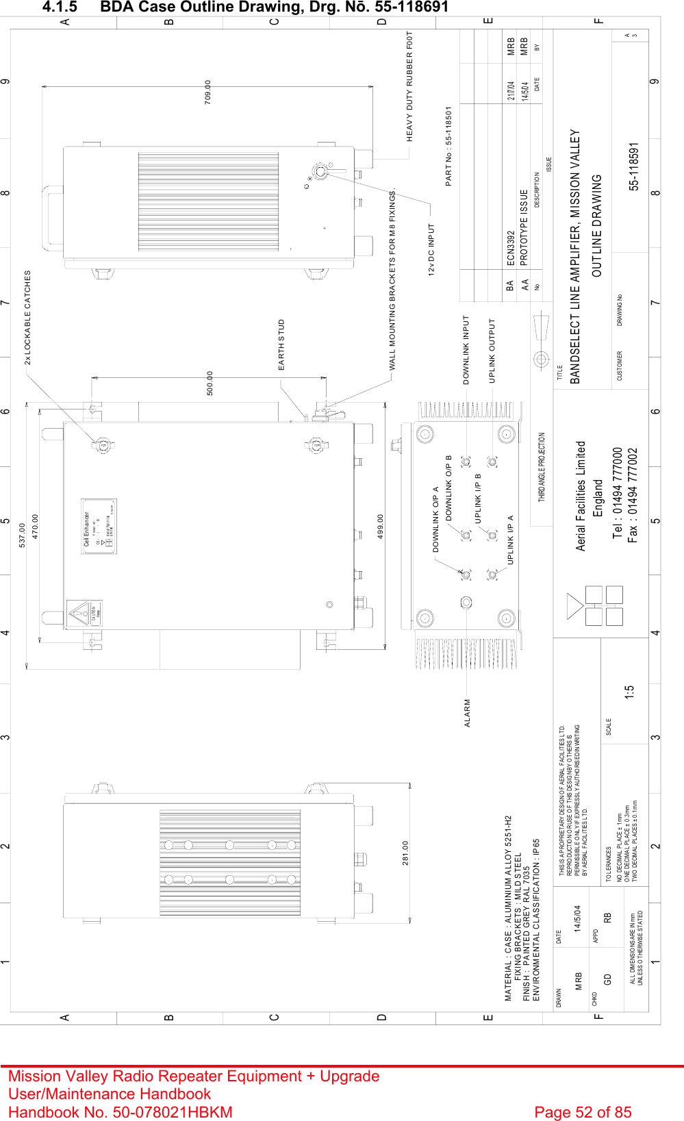 Mission Valley Radio Repeater Equipment + Upgrade User/Maintenance Handbook Handbook No. 50-078021HBKM  Page 52 of 85   4.1.5  BDA Case Outline Drawing, Drg. Nō. 55-118691 BANDSELECT LINE AMPLIFIER, MISSION VALLEYOUTLINE DRAWING55-118591AA1:5MRB 14/5/04Cell EnhancerA er i al  Faci l i t i esE ngl andLi m i t edCE -     /     -   NProduct ref :HeavyCAUTION470.00537.00281.00500.00ALARM12v DC INPUTWALL MOUNTING BRACKETS FOR M8 FIXINGS.BYDAT EDESCRIPTIONNoISSUETHIRD ANGL E PROJECTION1 234 5678 9ABCDEF1 234 5678 9ABCDEFFax : 01494 777002Tel : 01494 777000Aerial Facilities LimitedTHIS IS A PRO PRIETARY DESIGN O F AERIAL FACILITIES LTD.REPRODUCTION OR USE OF THIS DESIGN BY OTHERS ISPERMISSIBLE O NLY IF EXPRESSL Y AUTHORISED IN WRITINGBY AERIAL  FACILITIES LTD.NO  DECIM AL  PL ACE ±  1 mmO NE DECIM A L  PL ACE ±  0 .3 mmTWO DECIMAL PLACES ± 0.1mmAL L  DIM ENSIO NS ARE IN mmUNLESS O THERWISE STATEDCHKDDRAWN        APPDDATET O L ERA NCES SCAL EEnglandCUS TO M ER                      DRA WING .NoTITL E3A2x LOCKABLE CATCHESEARTH STUDHEAVY DUTY RUBBER F00T709.00499.00PART No : 55-118501DOWNLINK INPUTMATERIAL : CASE : ALUMINIUM ALLOY 5251-H2         FIXING BRACKETS : MILD STEELFINISH :  PAINTED GREY RAL 7035ENVIRONMENTAL CLASSIFICATION : IP65GD RBPROTOTYPE ISSUE14/5/04MRBDOWNLINK O/P AUPLINK OUTPUTUPLINK I/P ADOWNLINK O/P BUPLINK I/P BBA ECN339221/7/04MRB 