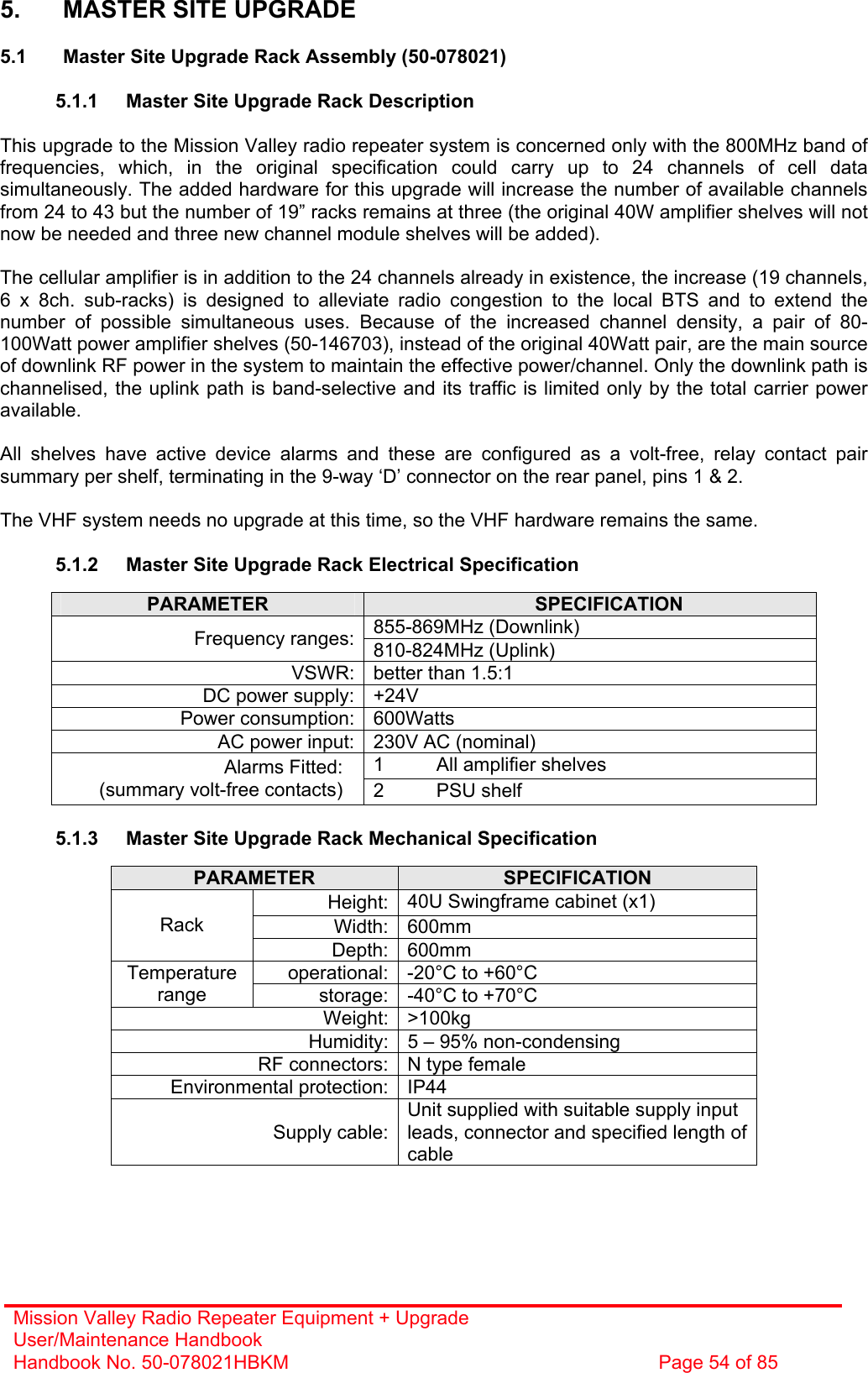 Mission Valley Radio Repeater Equipment + Upgrade User/Maintenance Handbook Handbook No. 50-078021HBKM  Page 54 of 85   5.  MASTER SITE UPGRADE  5.1  Master Site Upgrade Rack Assembly (50-078021)  5.1.1  Master Site Upgrade Rack Description  This upgrade to the Mission Valley radio repeater system is concerned only with the 800MHz band of frequencies, which, in the original specification could carry up to 24 channels of cell data simultaneously. The added hardware for this upgrade will increase the number of available channels from 24 to 43 but the number of 19” racks remains at three (the original 40W amplifier shelves will not now be needed and three new channel module shelves will be added).  The cellular amplifier is in addition to the 24 channels already in existence, the increase (19 channels, 6 x 8ch. sub-racks) is designed to alleviate radio congestion to the local BTS and to extend the number of possible simultaneous uses. Because of the increased channel density, a pair of 80-100Watt power amplifier shelves (50-146703), instead of the original 40Watt pair, are the main source of downlink RF power in the system to maintain the effective power/channel. Only the downlink path is channelised, the uplink path is band-selective and its traffic is limited only by the total carrier power available.  All shelves have active device alarms and these are configured as a volt-free, relay contact pair summary per shelf, terminating in the 9-way ‘D’ connector on the rear panel, pins 1 &amp; 2.  The VHF system needs no upgrade at this time, so the VHF hardware remains the same.  5.1.2  Master Site Upgrade Rack Electrical Specification  PARAMETER  SPECIFICATION 855-869MHz (Downlink) Frequency ranges: 810-824MHz (Uplink) VSWR: better than 1.5:1 DC power supply: +24V Power consumption: 600Watts AC power input: 230V AC (nominal) 1  All amplifier shelves Alarms Fitted: (summary volt-free contacts)  2 PSU shelf  5.1.3  Master Site Upgrade Rack Mechanical Specification  PARAMETER  SPECIFICATION Height: 40U Swingframe cabinet (x1) Width: 600mm Rack Depth: 600mm operational: -20°C to +60°C Temperature range  storage: -40°C to +70°C Weight: &gt;100kg Humidity: 5 – 95% non-condensing RF connectors: N type female Environmental protection: IP44 Supply cable:Unit supplied with suitable supply input leads, connector and specified length of cable  