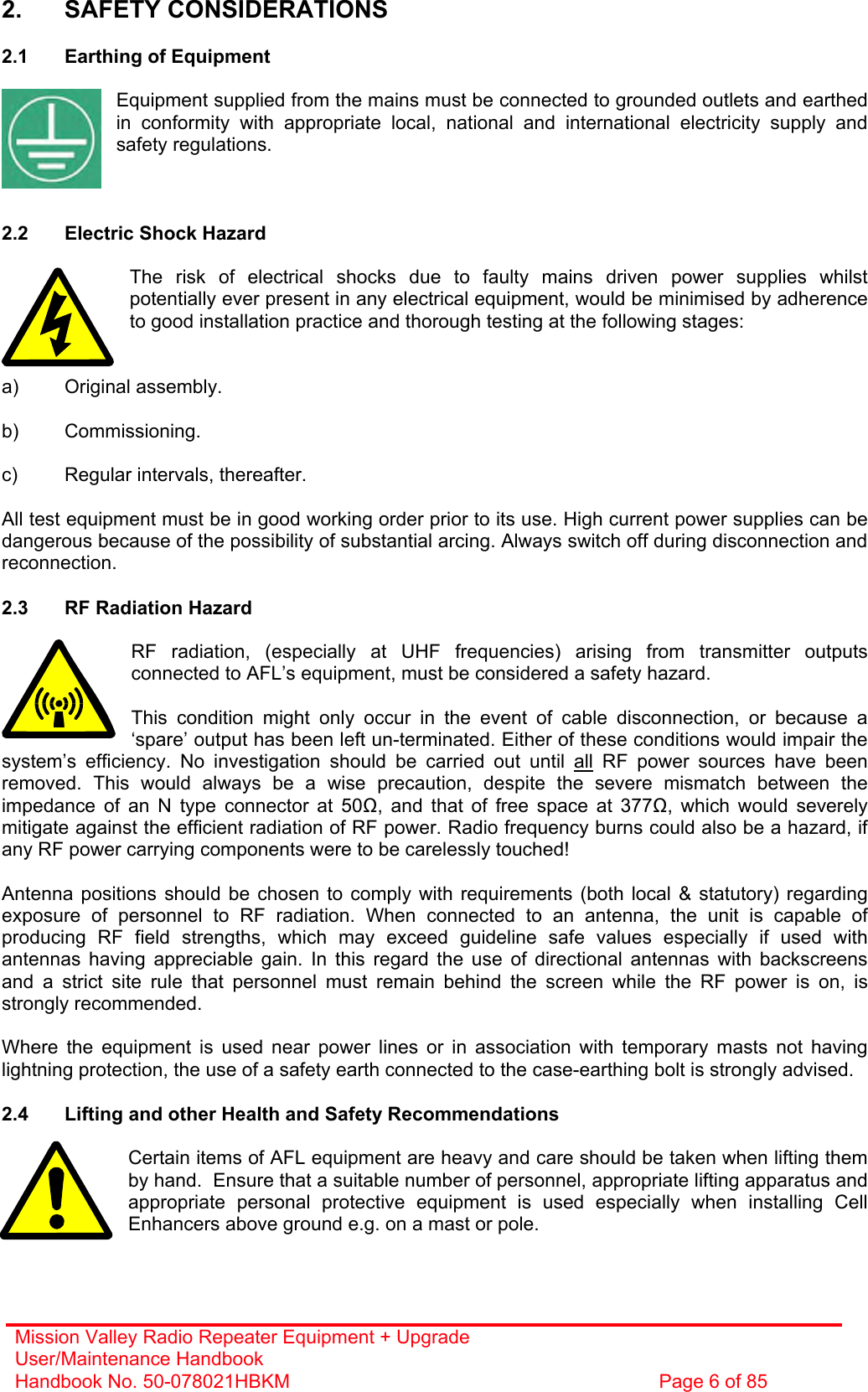 Mission Valley Radio Repeater Equipment + Upgrade User/Maintenance Handbook Handbook No. 50-078021HBKM  Page 6 of 85  2. SAFETY CONSIDERATIONS  2.1  Earthing of Equipment  Equipment supplied from the mains must be connected to grounded outlets and earthed in conformity with appropriate local, national and international electricity supply and safety regulations.    2.2  Electric Shock Hazard  The risk of electrical shocks due to faulty mains driven power supplies whilst potentially ever present in any electrical equipment, would be minimised by adherence to good installation practice and thorough testing at the following stages:   a) Original assembly.  b) Commissioning.  c)  Regular intervals, thereafter.  All test equipment must be in good working order prior to its use. High current power supplies can be dangerous because of the possibility of substantial arcing. Always switch off during disconnection and reconnection.  2.3  RF Radiation Hazard  RF radiation, (especially at UHF frequencies) arising from transmitter outputs connected to AFL’s equipment, must be considered a safety hazard.  This condition might only occur in the event of cable disconnection, or because a ‘spare’ output has been left un-terminated. Either of these conditions would impair the system’s efficiency. No investigation should be carried out until all RF power sources have been removed. This would always be a wise precaution, despite the severe mismatch between the impedance of an N type connector at 50, and that of free space at 377, which would severely mitigate against the efficient radiation of RF power. Radio frequency burns could also be a hazard, if any RF power carrying components were to be carelessly touched!  Antenna positions should be chosen to comply with requirements (both local &amp; statutory) regarding exposure of personnel to RF radiation. When connected to an antenna, the unit is capable of producing RF field strengths, which may exceed guideline safe values especially if used with antennas having appreciable gain. In this regard the use of directional antennas with backscreens and a strict site rule that personnel must remain behind the screen while the RF power is on, is strongly recommended.  Where the equipment is used near power lines or in association with temporary masts not having lightning protection, the use of a safety earth connected to the case-earthing bolt is strongly advised.  2.4  Lifting and other Health and Safety Recommendations  Certain items of AFL equipment are heavy and care should be taken when lifting them by hand.  Ensure that a suitable number of personnel, appropriate lifting apparatus and appropriate personal protective equipment is used especially when installing Cell Enhancers above ground e.g. on a mast or pole.   