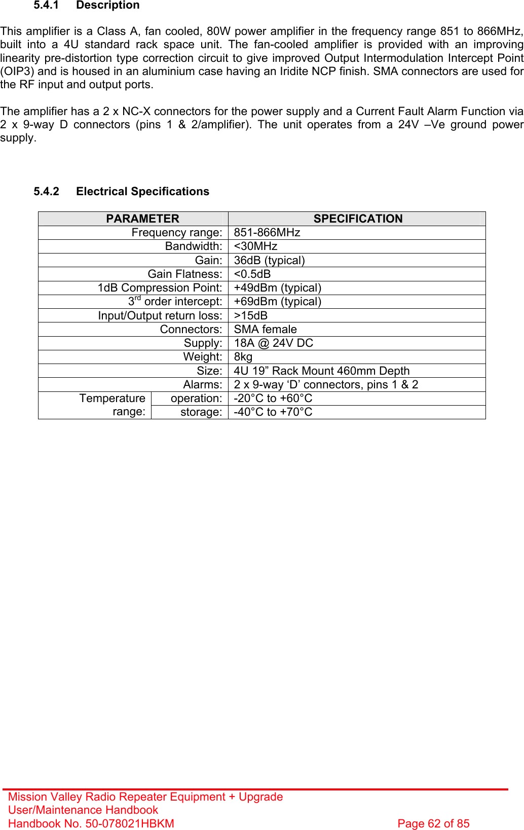 Mission Valley Radio Repeater Equipment + Upgrade User/Maintenance Handbook Handbook No. 50-078021HBKM  Page 62 of 85   5.4.1 Description  This amplifier is a Class A, fan cooled, 80W power amplifier in the frequency range 851 to 866MHz, built into a 4U standard rack space unit. The fan-cooled amplifier is provided with an improving linearity pre-distortion type correction circuit to give improved Output Intermodulation Intercept Point (OIP3) and is housed in an aluminium case having an Iridite NCP finish. SMA connectors are used for the RF input and output ports.  The amplifier has a 2 x NC-X connectors for the power supply and a Current Fault Alarm Function via 2 x 9-way D connectors (pins 1 &amp; 2/amplifier). The unit operates from a 24V –Ve ground power supply.    5.4.2 Electrical Specifications  PARAMETER  SPECIFICATION Frequency range: 851-866MHz Bandwidth: &lt;30MHz Gain: 36dB (typical) Gain Flatness: &lt;0.5dB 1dB Compression Point: +49dBm (typical) 3rd order intercept: +69dBm (typical) Input/Output return loss: &gt;15dB Connectors: SMA female Supply: 18A @ 24V DC Weight: 8kg Size: 4U 19” Rack Mount 460mm Depth Alarms: 2 x 9-way ‘D’ connectors, pins 1 &amp; 2 operation: -20°C to +60°C Temperature range:  storage: -40°C to +70°C    