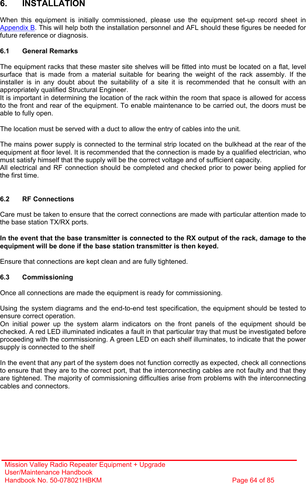 Mission Valley Radio Repeater Equipment + Upgrade User/Maintenance Handbook Handbook No. 50-078021HBKM  Page 64 of 85   6. INSTALLATION  When this equipment is initially commissioned, please use the equipment set-up record sheet in Appendix B. This will help both the installation personnel and AFL should these figures be needed for future reference or diagnosis.  6.1 General Remarks  The equipment racks that these master site shelves will be fitted into must be located on a flat, level surface that is made from a material suitable for bearing the weight of the rack assembly. If the installer is in any doubt about the suitability of a site it is recommended that he consult with an appropriately qualified Structural Engineer. It is important in determining the location of the rack within the room that space is allowed for access to the front and rear of the equipment. To enable maintenance to be carried out, the doors must be able to fully open.  The location must be served with a duct to allow the entry of cables into the unit.  The mains power supply is connected to the terminal strip located on the bulkhead at the rear of the equipment at floor level. It is recommended that the connection is made by a qualified electrician, who must satisfy himself that the supply will be the correct voltage and of sufficient capacity. All electrical and RF connection should be completed and checked prior to power being applied for the first time.   6.2 RF Connections  Care must be taken to ensure that the correct connections are made with particular attention made to the base station TX/RX ports.  In the event that the base transmitter is connected to the RX output of the rack, damage to the equipment will be done if the base station transmitter is then keyed.  Ensure that connections are kept clean and are fully tightened.  6.3 Commissioning  Once all connections are made the equipment is ready for commissioning.  Using the system diagrams and the end-to-end test specification, the equipment should be tested to ensure correct operation. On initial power up the system alarm indicators on the front panels of the equipment should be checked. A red LED illuminated indicates a fault in that particular tray that must be investigated before proceeding with the commissioning. A green LED on each shelf illuminates, to indicate that the power supply is connected to the shelf  In the event that any part of the system does not function correctly as expected, check all connections to ensure that they are to the correct port, that the interconnecting cables are not faulty and that they are tightened. The majority of commissioning difficulties arise from problems with the interconnecting cables and connectors. 