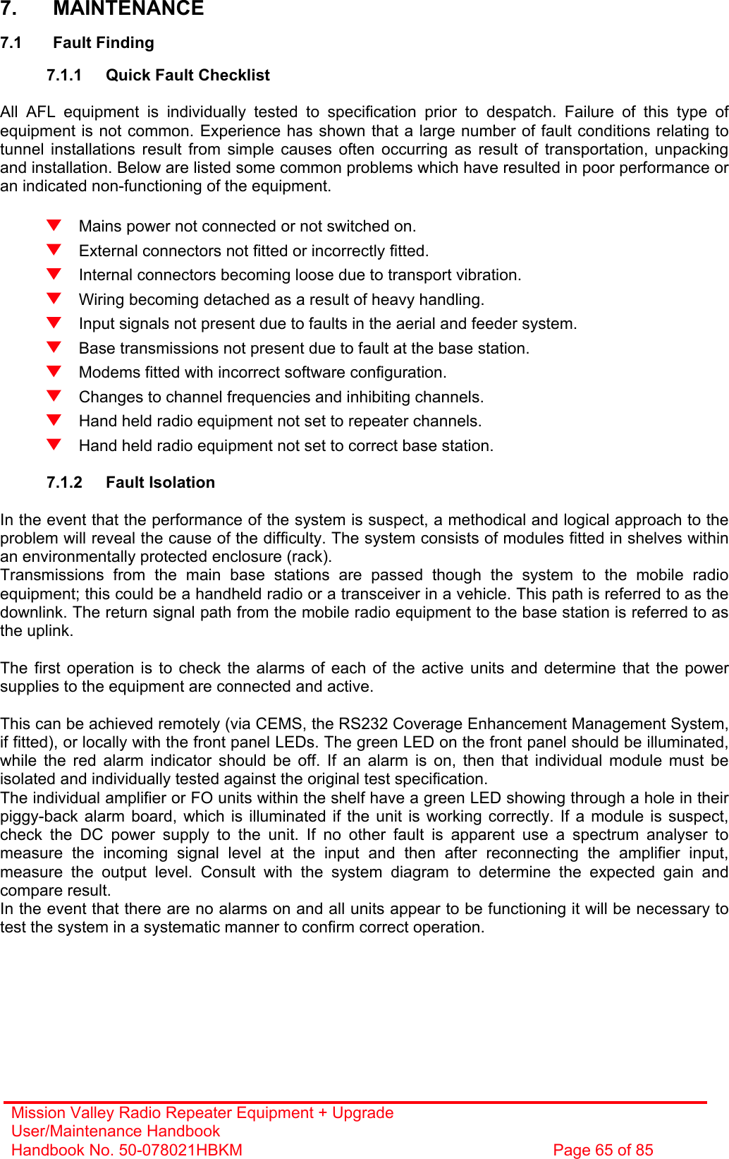 Mission Valley Radio Repeater Equipment + Upgrade User/Maintenance Handbook Handbook No. 50-078021HBKM  Page 65 of 85   7. MAINTENANCE  7.1 Fault Finding  7.1.1  Quick Fault Checklist  All AFL equipment is individually tested to specification prior to despatch. Failure of this type of equipment is not common. Experience has shown that a large number of fault conditions relating to tunnel installations result from simple causes often occurring as result of transportation, unpacking and installation. Below are listed some common problems which have resulted in poor performance or an indicated non-functioning of the equipment.    Mains power not connected or not switched on.   External connectors not fitted or incorrectly fitted.   Internal connectors becoming loose due to transport vibration.   Wiring becoming detached as a result of heavy handling.   Input signals not present due to faults in the aerial and feeder system.   Base transmissions not present due to fault at the base station.   Modems fitted with incorrect software configuration.   Changes to channel frequencies and inhibiting channels.   Hand held radio equipment not set to repeater channels.   Hand held radio equipment not set to correct base station.  7.1.2 Fault Isolation  In the event that the performance of the system is suspect, a methodical and logical approach to the problem will reveal the cause of the difficulty. The system consists of modules fitted in shelves within an environmentally protected enclosure (rack). Transmissions from the main base stations are passed though the system to the mobile radio equipment; this could be a handheld radio or a transceiver in a vehicle. This path is referred to as the downlink. The return signal path from the mobile radio equipment to the base station is referred to as the uplink.  The first operation is to check the alarms of each of the active units and determine that the power supplies to the equipment are connected and active.  This can be achieved remotely (via CEMS, the RS232 Coverage Enhancement Management System, if fitted), or locally with the front panel LEDs. The green LED on the front panel should be illuminated, while the red alarm indicator should be off. If an alarm is on, then that individual module must be isolated and individually tested against the original test specification. The individual amplifier or FO units within the shelf have a green LED showing through a hole in their piggy-back alarm board, which is illuminated if the unit is working correctly. If a module is suspect, check the DC power supply to the unit. If no other fault is apparent use a spectrum analyser to measure the incoming signal level at the input and then after reconnecting the amplifier input, measure the output level. Consult with the system diagram to determine the expected gain and compare result. In the event that there are no alarms on and all units appear to be functioning it will be necessary to test the system in a systematic manner to confirm correct operation. 