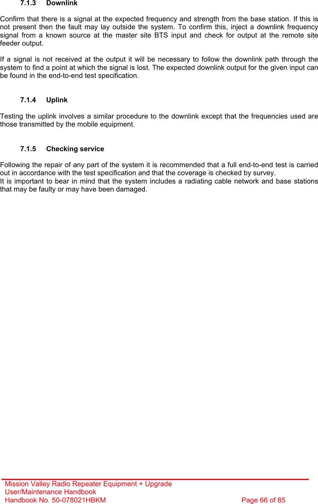 Mission Valley Radio Repeater Equipment + Upgrade User/Maintenance Handbook Handbook No. 50-078021HBKM  Page 66 of 85   7.1.3 Downlink  Confirm that there is a signal at the expected frequency and strength from the base station. If this is not present then the fault may lay outside the system. To confirm this, inject a downlink frequency signal from a known source at the master site BTS input and check for output at the remote site feeder output.  If a signal is not received at the output it will be necessary to follow the downlink path through the system to find a point at which the signal is lost. The expected downlink output for the given input can be found in the end-to-end test specification.   7.1.4 Uplink  Testing the uplink involves a similar procedure to the downlink except that the frequencies used are those transmitted by the mobile equipment.   7.1.5 Checking service  Following the repair of any part of the system it is recommended that a full end-to-end test is carried out in accordance with the test specification and that the coverage is checked by survey. It is important to bear in mind that the system includes a radiating cable network and base stations that may be faulty or may have been damaged. 