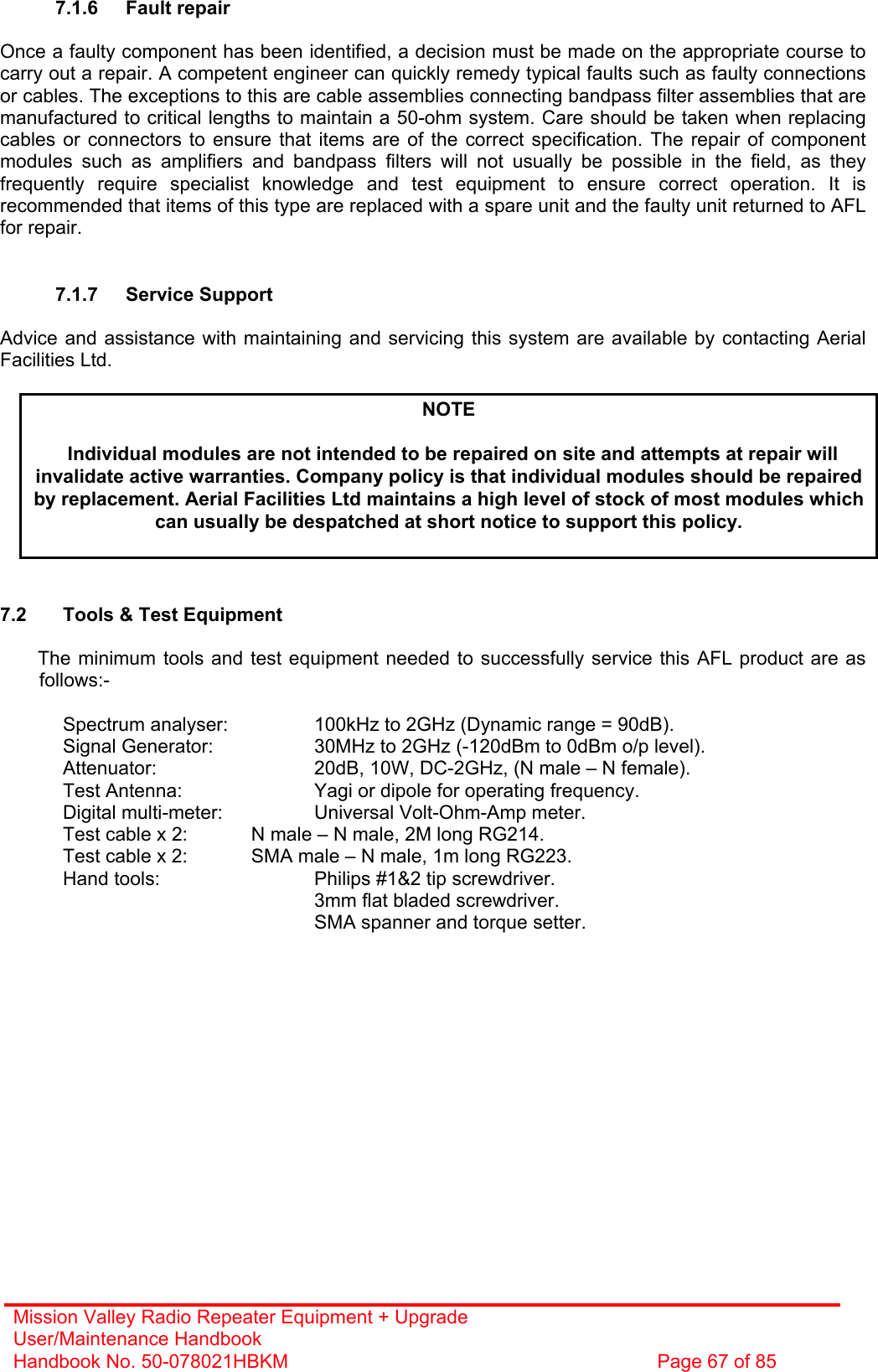 Mission Valley Radio Repeater Equipment + Upgrade User/Maintenance Handbook Handbook No. 50-078021HBKM  Page 67 of 85   7.1.6 Fault repair  Once a faulty component has been identified, a decision must be made on the appropriate course to carry out a repair. A competent engineer can quickly remedy typical faults such as faulty connections or cables. The exceptions to this are cable assemblies connecting bandpass filter assemblies that are manufactured to critical lengths to maintain a 50-ohm system. Care should be taken when replacing cables or connectors to ensure that items are of the correct specification. The repair of component modules such as amplifiers and bandpass filters will not usually be possible in the field, as they frequently require specialist knowledge and test equipment to ensure correct operation. It is recommended that items of this type are replaced with a spare unit and the faulty unit returned to AFL for repair.   7.1.7 Service Support  Advice and assistance with maintaining and servicing this system are available by contacting Aerial Facilities Ltd.  NOTE  Individual modules are not intended to be repaired on site and attempts at repair will invalidate active warranties. Company policy is that individual modules should be repaired by replacement. Aerial Facilities Ltd maintains a high level of stock of most modules which can usually be despatched at short notice to support this policy.    7.2  Tools &amp; Test Equipment  The minimum tools and test equipment needed to successfully service this AFL product are as follows:-    Spectrum analyser:    100kHz to 2GHz (Dynamic range = 90dB).   Signal Generator:    30MHz to 2GHz (-120dBm to 0dBm o/p level).   Attenuator:      20dB, 10W, DC-2GHz, (N male – N female).   Test Antenna:     Yagi or dipole for operating frequency.   Digital multi-meter:    Universal Volt-Ohm-Amp meter.   Test cable x 2:   N male – N male, 2M long RG214.   Test cable x 2:   SMA male – N male, 1m long RG223.   Hand tools:      Philips #1&amp;2 tip screwdriver. 3mm flat bladed screwdriver.      SMA spanner and torque setter.  