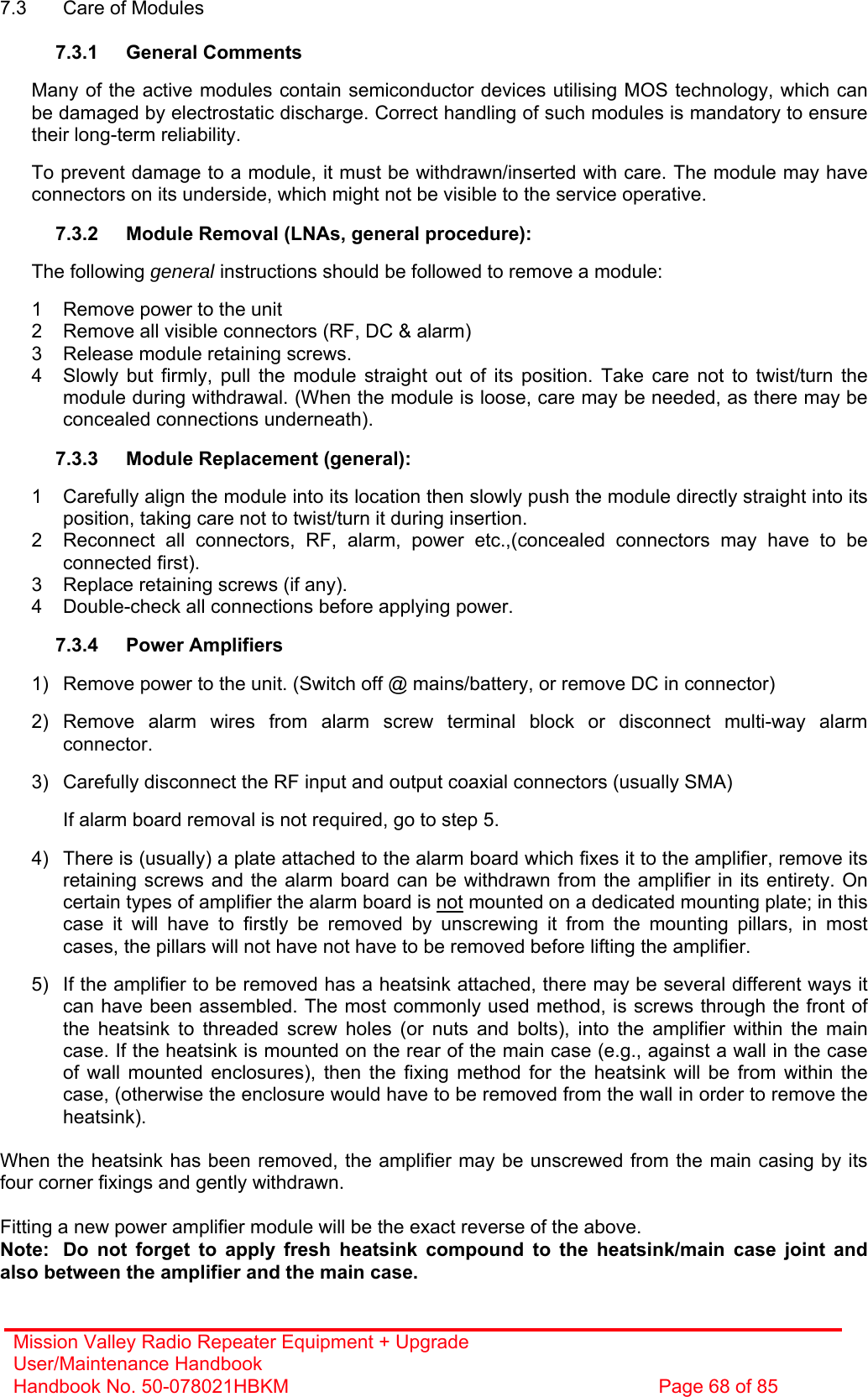 Mission Valley Radio Repeater Equipment + Upgrade User/Maintenance Handbook Handbook No. 50-078021HBKM  Page 68 of 85  7.3  Care of Modules  7.3.1 General Comments  Many of the active modules contain semiconductor devices utilising MOS technology, which can be damaged by electrostatic discharge. Correct handling of such modules is mandatory to ensure their long-term reliability.  To prevent damage to a module, it must be withdrawn/inserted with care. The module may have connectors on its underside, which might not be visible to the service operative.  7.3.2  Module Removal (LNAs, general procedure):  The following general instructions should be followed to remove a module:  1  Remove power to the unit 2  Remove all visible connectors (RF, DC &amp; alarm) 3  Release module retaining screws. 4  Slowly but firmly, pull the module straight out of its position. Take care not to twist/turn the module during withdrawal. (When the module is loose, care may be needed, as there may be concealed connections underneath).  7.3.3  Module Replacement (general):  1  Carefully align the module into its location then slowly push the module directly straight into its position, taking care not to twist/turn it during insertion. 2  Reconnect all connectors, RF, alarm, power etc.,(concealed connectors may have to be connected first). 3  Replace retaining screws (if any). 4  Double-check all connections before applying power.  7.3.4 Power Amplifiers  1)  Remove power to the unit. (Switch off @ mains/battery, or remove DC in connector)  2) Remove alarm wires from alarm screw terminal block or disconnect multi-way alarm connector.  3)  Carefully disconnect the RF input and output coaxial connectors (usually SMA)  If alarm board removal is not required, go to step 5.  4)  There is (usually) a plate attached to the alarm board which fixes it to the amplifier, remove its retaining screws and the alarm board can be withdrawn from the amplifier in its entirety. On certain types of amplifier the alarm board is not mounted on a dedicated mounting plate; in this case it will have to firstly be removed by unscrewing it from the mounting pillars, in most cases, the pillars will not have not have to be removed before lifting the amplifier.  5)  If the amplifier to be removed has a heatsink attached, there may be several different ways it can have been assembled. The most commonly used method, is screws through the front of the heatsink to threaded screw holes (or nuts and bolts), into the amplifier within the main case. If the heatsink is mounted on the rear of the main case (e.g., against a wall in the case of wall mounted enclosures), then the fixing method for the heatsink will be from within the case, (otherwise the enclosure would have to be removed from the wall in order to remove the heatsink).  When the heatsink has been removed, the amplifier may be unscrewed from the main casing by its four corner fixings and gently withdrawn.  Fitting a new power amplifier module will be the exact reverse of the above. Note:  Do not forget to apply fresh heatsink compound to the heatsink/main case joint and also between the amplifier and the main case. 