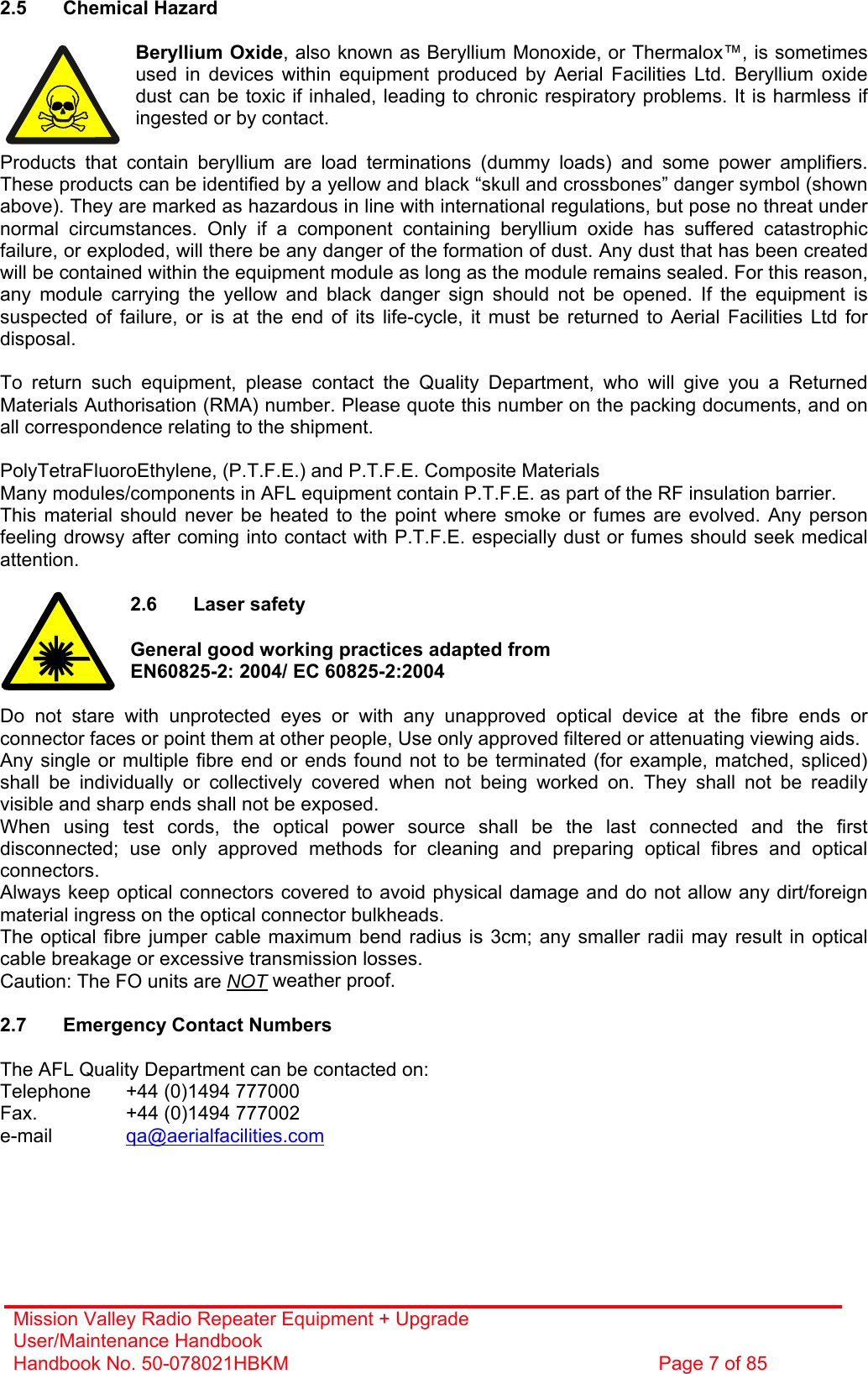 Mission Valley Radio Repeater Equipment + Upgrade User/Maintenance Handbook Handbook No. 50-078021HBKM  Page 7 of 85   2.5 Chemical Hazard  Beryllium Oxide, also known as Beryllium Monoxide, or Thermalox™, is sometimes used in devices within equipment produced by Aerial Facilities Ltd. Beryllium oxide dust can be toxic if inhaled, leading to chronic respiratory problems. It is harmless if ingested or by contact.  Products that contain beryllium are load terminations (dummy loads) and some power amplifiers. These products can be identified by a yellow and black “skull and crossbones” danger symbol (shown above). They are marked as hazardous in line with international regulations, but pose no threat under normal circumstances. Only if a component containing beryllium oxide has suffered catastrophic failure, or exploded, will there be any danger of the formation of dust. Any dust that has been created will be contained within the equipment module as long as the module remains sealed. For this reason, any module carrying the yellow and black danger sign should not be opened. If the equipment is suspected of failure, or is at the end of its life-cycle, it must be returned to Aerial Facilities Ltd for disposal.  To return such equipment, please contact the Quality Department, who will give you a Returned Materials Authorisation (RMA) number. Please quote this number on the packing documents, and on all correspondence relating to the shipment.  PolyTetraFluoroEthylene, (P.T.F.E.) and P.T.F.E. Composite Materials Many modules/components in AFL equipment contain P.T.F.E. as part of the RF insulation barrier. This material should never be heated to the point where smoke or fumes are evolved. Any person feeling drowsy after coming into contact with P.T.F.E. especially dust or fumes should seek medical attention.  2.6 Laser safety  General good working practices adapted from  EN60825-2: 2004/ EC 60825-2:2004  Do not stare with unprotected eyes or with any unapproved optical device at the fibre ends or connector faces or point them at other people, Use only approved filtered or attenuating viewing aids. Any single or multiple fibre end or ends found not to be terminated (for example, matched, spliced) shall be individually or collectively covered when not being worked on. They shall not be readily visible and sharp ends shall not be exposed. When using test cords, the optical power source shall be the last connected and the first disconnected; use only approved methods for cleaning and preparing optical fibres and optical connectors. Always keep optical connectors covered to avoid physical damage and do not allow any dirt/foreign material ingress on the optical connector bulkheads. The optical fibre jumper cable maximum bend radius is 3cm; any smaller radii may result in optical cable breakage or excessive transmission losses. Caution: The FO units are NOT weather proof.  2.7  Emergency Contact Numbers  The AFL Quality Department can be contacted on: Telephone   +44 (0)1494 777000 Fax.    +44 (0)1494 777002 e-mail   qa@aerialfacilities.com 