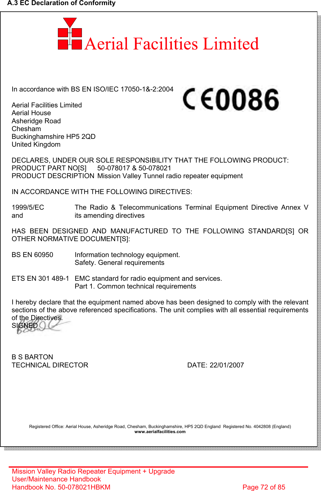 Mission Valley Radio Repeater Equipment + Upgrade User/Maintenance Handbook Handbook No. 50-078021HBKM  Page 72 of 85   A.3 EC Declaration of Conformity           In accordance with BS EN ISO/IEC 17050-1&amp;-2:2004  Aerial Facilities Limited Aerial House Asheridge Road Chesham Buckinghamshire HP5 2QD United Kingdom  DECLARES, UNDER OUR SOLE RESPONSIBILITY THAT THE FOLLOWING PRODUCT: PRODUCT PART NO[S]  50-078017 &amp; 50-078021 PRODUCT DESCRIPTION  Mission Valley Tunnel radio repeater equipment  IN ACCORDANCE WITH THE FOLLOWING DIRECTIVES:  1999/5/EC    The Radio &amp; Telecommunications Terminal Equipment Directive Annex V and       its amending directives  HAS BEEN DESIGNED AND MANUFACTURED TO THE FOLLOWING STANDARD[S] OR OTHER NORMATIVE DOCUMENT[S]:  BS EN 60950   Information technology equipment.        Safety. General requirements   ETS EN 301 489-1  EMC standard for radio equipment and services.        Part 1.  Common technical requirements  I hereby declare that the equipment named above has been designed to comply with the relevant sections of the above referenced specifications. The unit complies with all essential requirements of the Directives. SIGNED    B S BARTON TECHNICAL DIRECTOR     DATE: 22/01/2007        Registered Office: Aerial House, Asheridge Road, Chesham, Buckinghamshire, HP5 2QD England  Registered No. 4042808 (England) www.aerialfacilities.com    