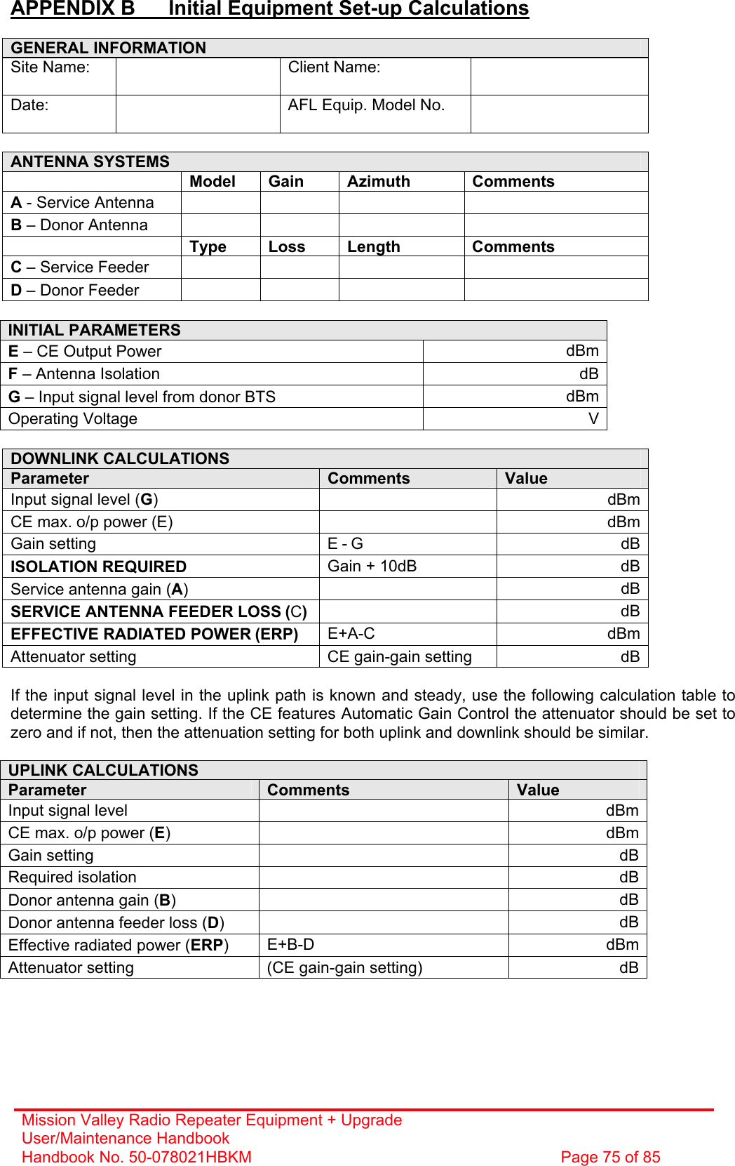 Mission Valley Radio Repeater Equipment + Upgrade User/Maintenance Handbook Handbook No. 50-078021HBKM  Page 75 of 85  APPENDIX B  Initial Equipment Set-up Calculations  GENERAL INFORMATION Site Name:   Client Name:  Date:    AFL Equip. Model No.    ANTENNA SYSTEMS  Model Gain  Azimuth  Comments A - Service Antenna       B – Donor Antenna        Type Loss Length  Comments C – Service Feeder       D – Donor Feeder        INITIAL PARAMETERS E – CE Output Power  dBm F – Antenna Isolation  dB G – Input signal level from donor BTS  dBm Operating Voltage  V  DOWNLINK CALCULATIONS Parameter  Comments  Value Input signal level (G)   dBm CE max. o/p power (E)    dBm Gain setting  E - G dB ISOLATION REQUIRED  Gain + 10dB  dB Service antenna gain (A)   dB SERVICE ANTENNA FEEDER LOSS (C)   dB EFFECTIVE RADIATED POWER (ERP)  E+A-C dBm Attenuator setting  CE gain-gain setting  dB  If the input signal level in the uplink path is known and steady, use the following calculation table to determine the gain setting. If the CE features Automatic Gain Control the attenuator should be set to zero and if not, then the attenuation setting for both uplink and downlink should be similar.  UPLINK CALCULATIONS Parameter  Comments  Value Input signal level    dBm CE max. o/p power (E)   dBm Gain setting    dB Required isolation    dB Donor antenna gain (B)   dB Donor antenna feeder loss (D)   dB Effective radiated power (ERP)  E+B-D dBm Attenuator setting  (CE gain-gain setting)  dB      