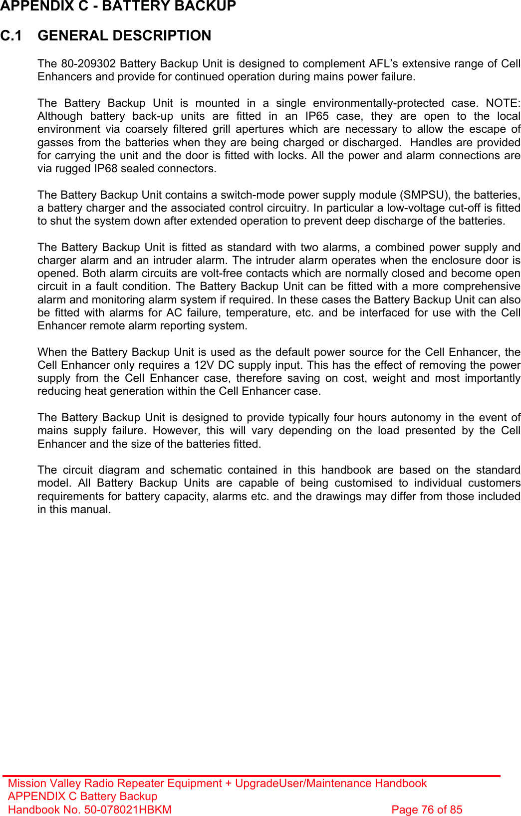 Mission Valley Radio Repeater Equipment + UpgradeUser/Maintenance Handbook APPENDIX C Battery Backup Handbook No. 50-078021HBKM  Page 76 of 85   APPENDIX C - BATTERY BACKUP  C.1 GENERAL DESCRIPTION    The 80-209302 Battery Backup Unit is designed to complement AFL’s extensive range of Cell Enhancers and provide for continued operation during mains power failure.    The Battery Backup Unit is mounted in a single environmentally-protected case. NOTE:  Although battery back-up units are fitted in an IP65 case, they are open to the local environment via coarsely filtered grill apertures which are necessary to allow the escape of gasses from the batteries when they are being charged or discharged.  Handles are provided for carrying the unit and the door is fitted with locks. All the power and alarm connections are via rugged IP68 sealed connectors.    The Battery Backup Unit contains a switch-mode power supply module (SMPSU), the batteries, a battery charger and the associated control circuitry. In particular a low-voltage cut-off is fitted to shut the system down after extended operation to prevent deep discharge of the batteries.    The Battery Backup Unit is fitted as standard with two alarms, a combined power supply and charger alarm and an intruder alarm. The intruder alarm operates when the enclosure door is opened. Both alarm circuits are volt-free contacts which are normally closed and become open circuit in a fault condition. The Battery Backup Unit can be fitted with a more comprehensive alarm and monitoring alarm system if required. In these cases the Battery Backup Unit can also be fitted with alarms for AC failure, temperature, etc. and be interfaced for use with the Cell Enhancer remote alarm reporting system.    When the Battery Backup Unit is used as the default power source for the Cell Enhancer, the Cell Enhancer only requires a 12V DC supply input. This has the effect of removing the power supply from the Cell Enhancer case, therefore saving on cost, weight and most importantly reducing heat generation within the Cell Enhancer case.    The Battery Backup Unit is designed to provide typically four hours autonomy in the event of mains supply failure. However, this will vary depending on the load presented by the Cell Enhancer and the size of the batteries fitted.    The circuit diagram and schematic contained in this handbook are based on the standard model. All Battery Backup Units are capable of being customised to individual customers requirements for battery capacity, alarms etc. and the drawings may differ from those included in this manual.  