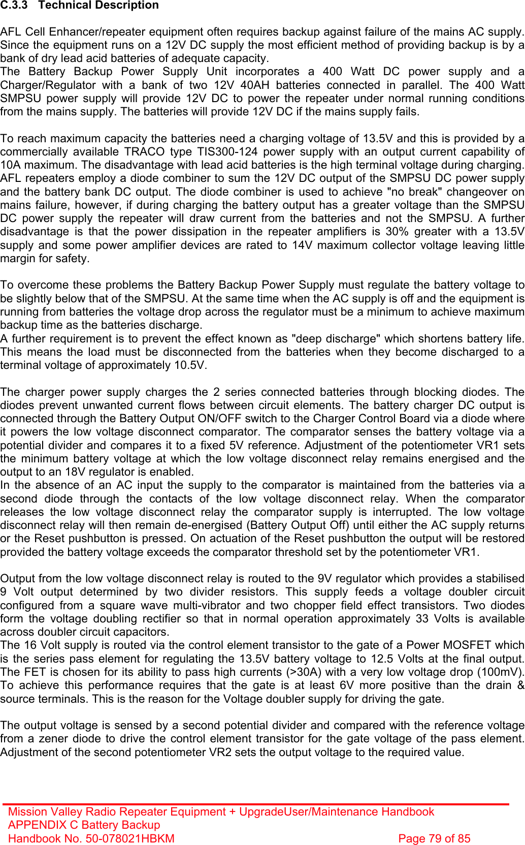 Mission Valley Radio Repeater Equipment + UpgradeUser/Maintenance Handbook APPENDIX C Battery Backup Handbook No. 50-078021HBKM  Page 79 of 85  C.3.3 Technical Description  AFL Cell Enhancer/repeater equipment often requires backup against failure of the mains AC supply. Since the equipment runs on a 12V DC supply the most efficient method of providing backup is by a bank of dry lead acid batteries of adequate capacity. The Battery Backup Power Supply Unit incorporates a 400 Watt DC power supply and a Charger/Regulator with a bank of two 12V 40AH batteries connected in parallel. The 400 Watt SMPSU power supply will provide 12V DC to power the repeater under normal running conditions from the mains supply. The batteries will provide 12V DC if the mains supply fails.  To reach maximum capacity the batteries need a charging voltage of 13.5V and this is provided by a commercially available TRACO type TIS300-124 power supply with an output current capability of 10A maximum. The disadvantage with lead acid batteries is the high terminal voltage during charging. AFL repeaters employ a diode combiner to sum the 12V DC output of the SMPSU DC power supply and the battery bank DC output. The diode combiner is used to achieve &quot;no break&quot; changeover on mains failure, however, if during charging the battery output has a greater voltage than the SMPSU DC power supply the repeater will draw current from the batteries and not the SMPSU. A further disadvantage is that the power dissipation in the repeater amplifiers is 30% greater with a 13.5V supply and some power amplifier devices are rated to 14V maximum collector voltage leaving little margin for safety.  To overcome these problems the Battery Backup Power Supply must regulate the battery voltage to be slightly below that of the SMPSU. At the same time when the AC supply is off and the equipment is running from batteries the voltage drop across the regulator must be a minimum to achieve maximum backup time as the batteries discharge.  A further requirement is to prevent the effect known as &quot;deep discharge&quot; which shortens battery life. This means the load must be disconnected from the batteries when they become discharged to a terminal voltage of approximately 10.5V.  The charger power supply charges the 2 series connected batteries through blocking diodes. The diodes prevent unwanted current flows between circuit elements. The battery charger DC output is connected through the Battery Output ON/OFF switch to the Charger Control Board via a diode where it powers the low voltage disconnect comparator. The comparator senses the battery voltage via a potential divider and compares it to a fixed 5V reference. Adjustment of the potentiometer VR1 sets the minimum battery voltage at which the low voltage disconnect relay remains energised and the output to an 18V regulator is enabled.  In the absence of an AC input the supply to the comparator is maintained from the batteries via a second diode through the contacts of the low voltage disconnect relay. When the comparator releases the low voltage disconnect relay the comparator supply is interrupted. The low voltage disconnect relay will then remain de-energised (Battery Output Off) until either the AC supply returns or the Reset pushbutton is pressed. On actuation of the Reset pushbutton the output will be restored provided the battery voltage exceeds the comparator threshold set by the potentiometer VR1.  Output from the low voltage disconnect relay is routed to the 9V regulator which provides a stabilised 9 Volt output determined by two divider resistors. This supply feeds a voltage doubler circuit configured from a square wave multi-vibrator and two chopper field effect transistors. Two diodes form the voltage doubling rectifier so that in normal operation approximately 33 Volts is available across doubler circuit capacitors. The 16 Volt supply is routed via the control element transistor to the gate of a Power MOSFET which is the series pass element for regulating the 13.5V battery voltage to 12.5 Volts at the final output. The FET is chosen for its ability to pass high currents (&gt;30A) with a very low voltage drop (100mV). To achieve this performance requires that the gate is at least 6V more positive than the drain &amp; source terminals. This is the reason for the Voltage doubler supply for driving the gate.  The output voltage is sensed by a second potential divider and compared with the reference voltage from a zener diode to drive the control element transistor for the gate voltage of the pass element. Adjustment of the second potentiometer VR2 sets the output voltage to the required value. 