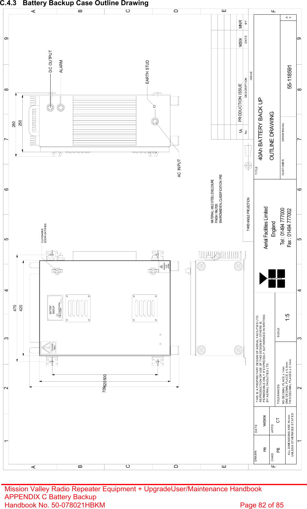 Mission Valley Radio Repeater Equipment + UpgradeUser/Maintenance Handbook APPENDIX C Battery Backup Handbook No. 50-078021HBKM  Page 82 of 85  C.4.3  Battery Backup Case Outline Drawing                                                500620709420470250HeavyCAUTIONvoltageHighDANGER2 LOCKABLEDOOR CAT CHESBYDATEDESCRIPT IONNoTHIRD ANGLE PROJECTION1234 5 6 7 8 9ABCDEF123456789ABCDEFFax : 01494 777002Tel : 01494 777000Aerial Facilities LimitedTHIS IS A PROPRIETARY DESIGN OF AERIAL FACILITIES LTD.REPRODUCTION OR USE OF THIS DESIGN BY OTHERS ISPERMISSIBLE ONLY IF EXPRESSLY AUTHORISED IN WRITINGBY AERIAL FACILITIES LTD.NO DECIMAL PLACE ± 1mmONE DECIMAL PLACE ± 0.3mmTWO DECIMAL PLACES ± 0.1mmALL DIMENS IONS ARE IN mmUNLESS OT HERWISE STATEDCHKDDRAWN        APPDDAT ETOLERANCES SCALEEnglandCUSTOMER                      DRAW ING.NoTITLEISSUE3A40Ah BATTERY BACK UPOUTLINE DRAWING55-1185911A1:5PB 14/05/04PRODUCTION ISSUE14/ 05/ 04MNRENVIRONMENTAL CLASSIFICATION: I P65MATERIAL: MILD STEEL ENCLOSUREFI NI SH:  RAL7035ALARMDC OUTPUTAC INPUTEARTH STUDBATTERYAerial FacilitiesLimitedEn gla n dBACK UP280PB CT