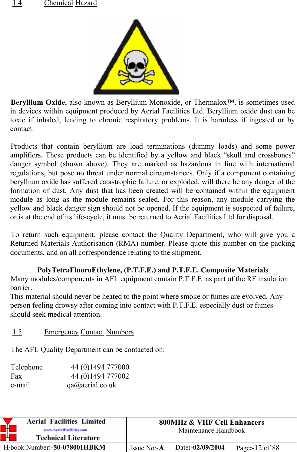 800MHz &amp; VHF Cell Enhancers Maintenance Handbook H/book Number:-50-078001HBKM Issue No:-A Date:-02/09/2004 Page:-12 of 88   1.4 Chemical Hazard   Beryllium Oxide, also known as Beryllium Monoxide, or Thermalox™, is sometimes used in devices within equipment produced by Aerial Facilities Ltd. Beryllium oxide dust can be toxic if inhaled, leading to chronic respiratory problems. It is harmless if ingested or by contact.  Products that contain beryllium are load terminations (dummy loads) and some power amplifiers. These products can be identified by a yellow and black “skull and crossbones” danger symbol (shown above). They are marked as hazardous in line with international regulations, but pose no threat under normal circumstances. Only if a component containing beryllium oxide has suffered catastrophic failure, or exploded, will there be any danger of the formation of dust. Any dust that has been created will be contained within the equipment module as long as the module remains sealed. For this reason, any module carrying the yellow and black danger sign should not be opened. If the equipment is suspected of failure, or is at the end of its life-cycle, it must be returned to Aerial Facilities Ltd for disposal.  To return such equipment, please contact the Quality Department, who will give you a Returned Materials Authorisation (RMA) number. Please quote this number on the packing documents, and on all correspondence relating to the shipment.  PolyTetraFluoroEthylene, (P.T.F.E.) and P.T.F.E. Composite Materials Many modules/components in AFL equipment contain P.T.F.E. as part of the RF insulation barrier. This material should never be heated to the point where smoke or fumes are evolved. Any person feeling drowsy after coming into contact with P.T.F.E. especially dust or fumes should seek medical attention.  1.5 Emergency Contact Numbers  The AFL Quality Department can be contacted on:  Telephone   +44 (0)1494 777000 Fax    +44 (0)1494 777002 e-mail   qa@aerial.co.uk  