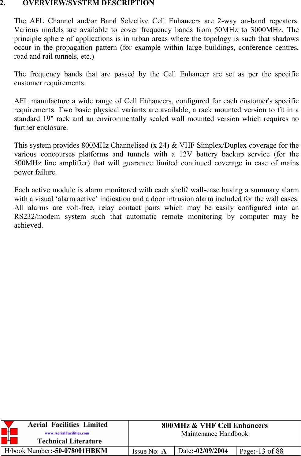 800MHz &amp; VHF Cell Enhancers Maintenance Handbook H/book Number:-50-078001HBKM Issue No:-A Date:-02/09/2004 Page:-13 of 88   2. OVERVIEW/SYSTEM DESCRIPTION  The AFL Channel and/or Band Selective Cell Enhancers are 2-way on-band repeaters. Various models are available to cover frequency bands from 50MHz to 3000MHz. The principle sphere of applications is in urban areas where the topology is such that shadows occur in the propagation pattern (for example within large buildings, conference centres, road and rail tunnels, etc.)  The frequency bands that are passed by the Cell Enhancer are set as per the specific customer requirements.  AFL manufacture a wide range of Cell Enhancers, configured for each customer&apos;s specific requirements. Two basic physical variants are available, a rack mounted version to fit in a standard 19&quot; rack and an environmentally sealed wall mounted version which requires no further enclosure.  This system provides 800MHz Channelised (x 24) &amp; VHF Simplex/Duplex coverage for the various concourses platforms and tunnels with a 12V battery backup service (for the 800MHz line amplifier) that will guarantee limited continued coverage in case of mains power failure.  Each active module is alarm monitored with each shelf/ wall-case having a summary alarm with a visual ‘alarm active’ indication and a door intrusion alarm included for the wall cases. All alarms are volt-free, relay contact pairs which may be easily configured into an RS232/modem system such that automatic remote monitoring by computer may be achieved.    