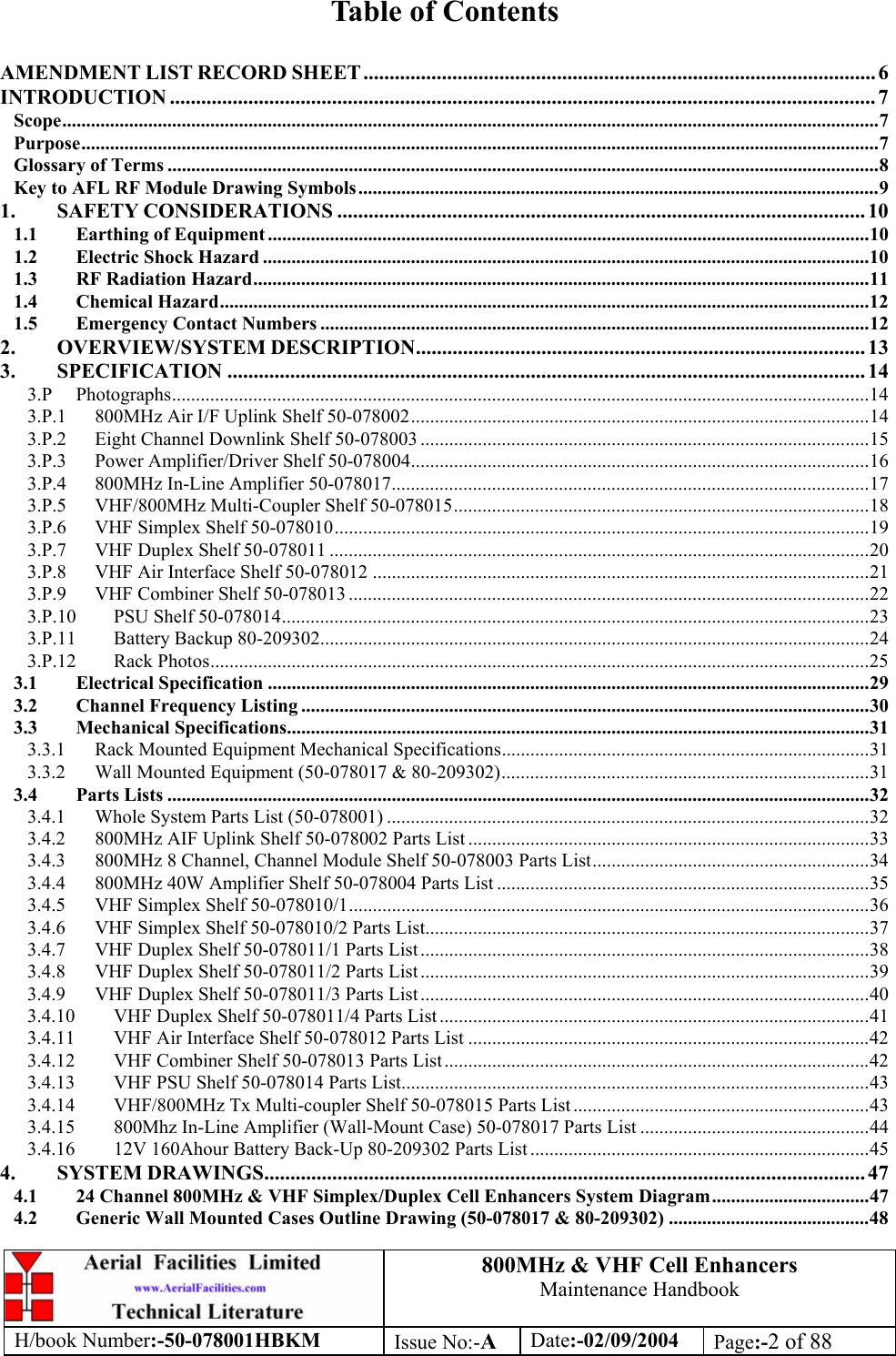 800MHz &amp; VHF Cell Enhancers Maintenance Handbook H/book Number:-50-078001HBKM Issue No:-A Date:-02/09/2004 Page:-2 of 88   Table of Contents  AMENDMENT LIST RECORD SHEET .................................................................................................. 6 INTRODUCTION ....................................................................................................................................... 7 Scope...........................................................................................................................................................................7 Purpose.......................................................................................................................................................................7 Glossary of Terms .....................................................................................................................................................8 Key to AFL RF Module Drawing Symbols.............................................................................................................9 1. SAFETY CONSIDERATIONS ..................................................................................................... 10 1.1 Earthing of Equipment ..............................................................................................................................10 1.2 Electric Shock Hazard ...............................................................................................................................10 1.3 RF Radiation Hazard.................................................................................................................................11 1.4 Chemical Hazard........................................................................................................................................12 1.5 Emergency Contact Numbers ...................................................................................................................12 2. OVERVIEW/SYSTEM DESCRIPTION...................................................................................... 13 3. SPECIFICATION .......................................................................................................................... 14 3.P Photographs..................................................................................................................................................14 3.P.1 800MHz Air I/F Uplink Shelf 50-078002................................................................................................14 3.P.2 Eight Channel Downlink Shelf 50-078003 ..............................................................................................15 3.P.3 Power Amplifier/Driver Shelf 50-078004................................................................................................16 3.P.4 800MHz In-Line Amplifier 50-078017....................................................................................................17 3.P.5 VHF/800MHz Multi-Coupler Shelf 50-078015.......................................................................................18 3.P.6 VHF Simplex Shelf 50-078010................................................................................................................19 3.P.7 VHF Duplex Shelf 50-078011 .................................................................................................................20 3.P.8 VHF Air Interface Shelf 50-078012 ........................................................................................................21 3.P.9 VHF Combiner Shelf 50-078013 .............................................................................................................22 3.P.10 PSU Shelf 50-078014...........................................................................................................................23 3.P.11 Battery Backup 80-209302...................................................................................................................24 3.P.12 Rack Photos..........................................................................................................................................25 3.1 Electrical Specification ..............................................................................................................................29 3.2 Channel Frequency Listing .......................................................................................................................30 3.3 Mechanical Specifications..........................................................................................................................31 3.3.1 Rack Mounted Equipment Mechanical Specifications.............................................................................31 3.3.2 Wall Mounted Equipment (50-078017 &amp; 80-209302).............................................................................31 3.4 Parts Lists ...................................................................................................................................................32 3.4.1 Whole System Parts List (50-078001) .....................................................................................................32 3.4.2 800MHz AIF Uplink Shelf 50-078002 Parts List ....................................................................................33 3.4.3 800MHz 8 Channel, Channel Module Shelf 50-078003 Parts List..........................................................34 3.4.4 800MHz 40W Amplifier Shelf 50-078004 Parts List ..............................................................................35 3.4.5 VHF Simplex Shelf 50-078010/1.............................................................................................................36 3.4.6 VHF Simplex Shelf 50-078010/2 Parts List.............................................................................................37 3.4.7 VHF Duplex Shelf 50-078011/1 Parts List ..............................................................................................38 3.4.8 VHF Duplex Shelf 50-078011/2 Parts List ..............................................................................................39 3.4.9 VHF Duplex Shelf 50-078011/3 Parts List ..............................................................................................40 3.4.10 VHF Duplex Shelf 50-078011/4 Parts List ..........................................................................................41 3.4.11 VHF Air Interface Shelf 50-078012 Parts List ....................................................................................42 3.4.12 VHF Combiner Shelf 50-078013 Parts List.........................................................................................42 3.4.13 VHF PSU Shelf 50-078014 Parts List..................................................................................................43 3.4.14 VHF/800MHz Tx Multi-coupler Shelf 50-078015 Parts List ..............................................................43 3.4.15 800Mhz In-Line Amplifier (Wall-Mount Case) 50-078017 Parts List ................................................44 3.4.16 12V 160Ahour Battery Back-Up 80-209302 Parts List .......................................................................45 4. SYSTEM DRAWINGS................................................................................................................... 47 4.1 24 Channel 800MHz &amp; VHF Simplex/Duplex Cell Enhancers System Diagram.................................47 4.2 Generic Wall Mounted Cases Outline Drawing (50-078017 &amp; 80-209302) ..........................................48 