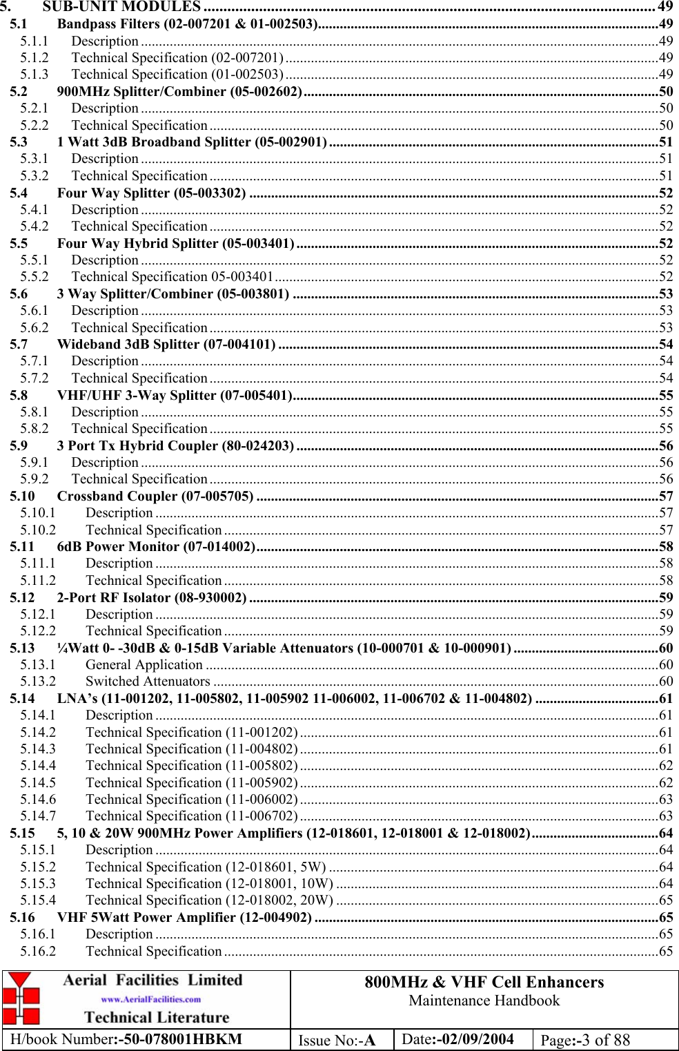 800MHz &amp; VHF Cell Enhancers Maintenance Handbook H/book Number:-50-078001HBKM Issue No:-A Date:-02/09/2004 Page:-3 of 88  5. SUB-UNIT MODULES .................................................................................................................. 49 5.1 Bandpass Filters (02-007201 &amp; 01-002503)..............................................................................................49 5.1.1 Description ...............................................................................................................................................49 5.1.2 Technical Specification (02-007201) .......................................................................................................49 5.1.3 Technical Specification (01-002503) .......................................................................................................49 5.2 900MHz Splitter/Combiner (05-002602)..................................................................................................50 5.2.1 Description ...............................................................................................................................................50 5.2.2 Technical Specification ............................................................................................................................50 5.3 1 Watt 3dB Broadband Splitter (05-002901) ...........................................................................................51 5.3.1 Description ...............................................................................................................................................51 5.3.2 Technical Specification ............................................................................................................................51 5.4 Four Way Splitter (05-003302) .................................................................................................................52 5.4.1 Description ...............................................................................................................................................52 5.4.2 Technical Specification ............................................................................................................................52 5.5 Four Way Hybrid Splitter (05-003401) ....................................................................................................52 5.5.1 Description ...............................................................................................................................................52 5.5.2 Technical Specification 05-003401..........................................................................................................52 5.6 3 Way Splitter/Combiner (05-003801) .....................................................................................................53 5.6.1 Description ...............................................................................................................................................53 5.6.2 Technical Specification ............................................................................................................................53 5.7 Wideband 3dB Splitter (07-004101) .........................................................................................................54 5.7.1 Description ...............................................................................................................................................54 5.7.2 Technical Specification ............................................................................................................................54 5.8 VHF/UHF 3-Way Splitter (07-005401).....................................................................................................55 5.8.1 Description ...............................................................................................................................................55 5.8.2 Technical Specification ............................................................................................................................55 5.9 3 Port Tx Hybrid Coupler (80-024203) ....................................................................................................56 5.9.1 Description ...............................................................................................................................................56 5.9.2 Technical Specification ............................................................................................................................56 5.10 Crossband Coupler (07-005705) ...............................................................................................................57 5.10.1 Description ...........................................................................................................................................57 5.10.2 Technical Specification ........................................................................................................................57 5.11 6dB Power Monitor (07-014002)...............................................................................................................58 5.11.1 Description ...........................................................................................................................................58 5.11.2 Technical Specification ........................................................................................................................58 5.12 2-Port RF Isolator (08-930002) .................................................................................................................59 5.12.1 Description ...........................................................................................................................................59 5.12.2 Technical Specification ........................................................................................................................59 5.13 ¼Watt 0- -30dB &amp; 0-15dB Variable Attenuators (10-000701 &amp; 10-000901) ........................................60 5.13.1 General Application .............................................................................................................................60 5.13.2 Switched Attenuators ...........................................................................................................................60 5.14 LNA’s (11-001202, 11-005802, 11-005902 11-006002, 11-006702 &amp; 11-004802) ..................................61 5.14.1 Description ...........................................................................................................................................61 5.14.2 Technical Specification (11-001202) ...................................................................................................61 5.14.3 Technical Specification (11-004802) ...................................................................................................61 5.14.4 Technical Specification (11-005802) ...................................................................................................62 5.14.5 Technical Specification (11-005902) ...................................................................................................62 5.14.6 Technical Specification (11-006002) ...................................................................................................63 5.14.7 Technical Specification (11-006702) ...................................................................................................63 5.15 5, 10 &amp; 20W 900MHz Power Amplifiers (12-018601, 12-018001 &amp; 12-018002)...................................64 5.15.1 Description ...........................................................................................................................................64 5.15.2 Technical Specification (12-018601, 5W) ...........................................................................................64 5.15.3 Technical Specification (12-018001, 10W) .........................................................................................64 5.15.4 Technical Specification (12-018002, 20W) .........................................................................................65 5.16 VHF 5Watt Power Amplifier (12-004902) ...............................................................................................65 5.16.1 Description ...........................................................................................................................................65 5.16.2 Technical Specification ........................................................................................................................65 