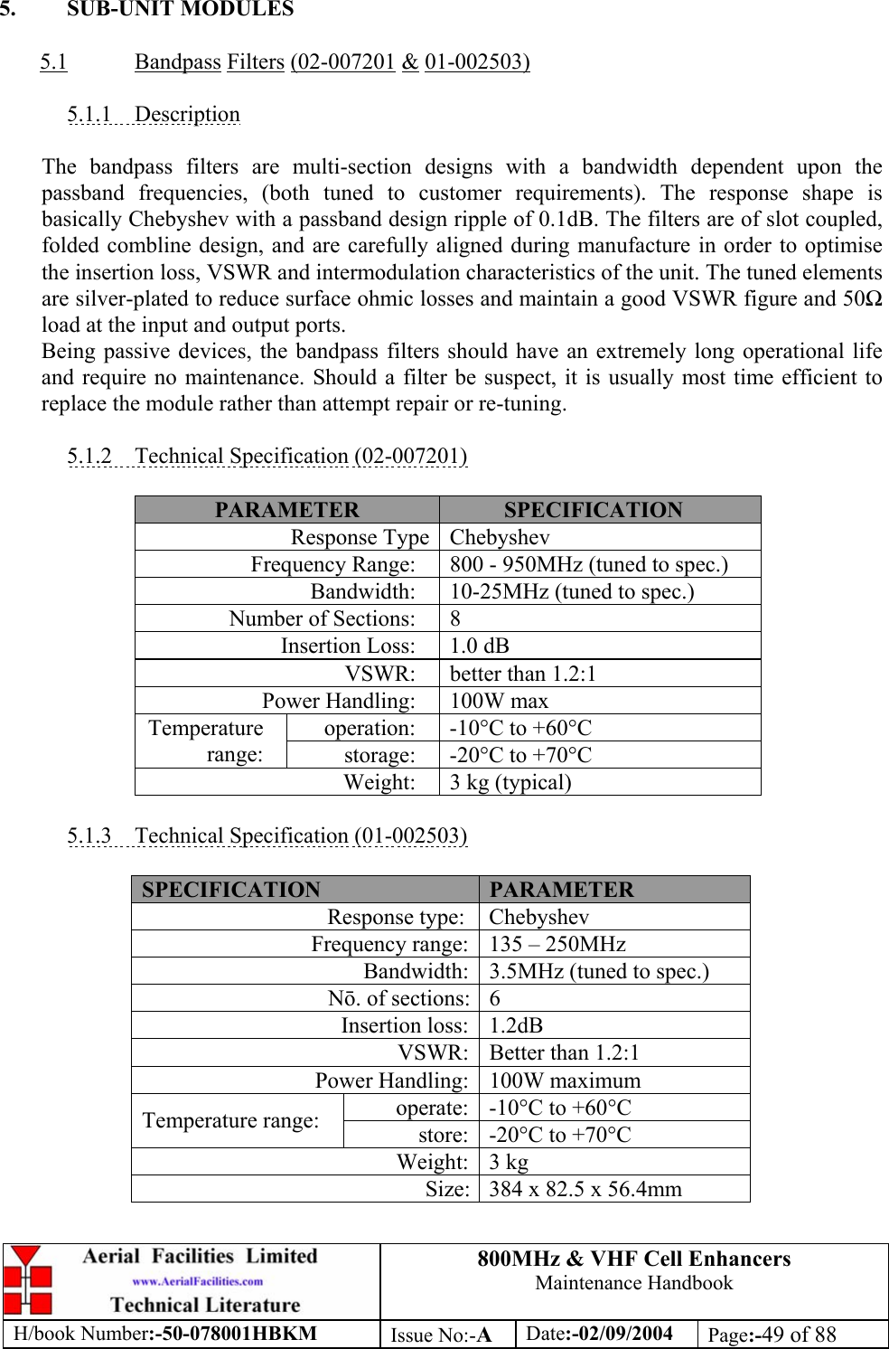 800MHz &amp; VHF Cell Enhancers Maintenance Handbook H/book Number:-50-078001HBKM Issue No:-A Date:-02/09/2004 Page:-49 of 88   5. SUB-UNIT MODULES  5.1 Bandpass Filters (02-007201 &amp; 01-002503)  5.1.1 Description  The bandpass filters are multi-section designs with a bandwidth dependent upon the passband frequencies, (both tuned to customer requirements). The response shape is basically Chebyshev with a passband design ripple of 0.1dB. The filters are of slot coupled, folded combline design, and are carefully aligned during manufacture in order to optimise the insertion loss, VSWR and intermodulation characteristics of the unit. The tuned elements are silver-plated to reduce surface ohmic losses and maintain a good VSWR figure and 50 load at the input and output ports. Being passive devices, the bandpass filters should have an extremely long operational life and require no maintenance. Should a filter be suspect, it is usually most time efficient to replace the module rather than attempt repair or re-tuning.  5.1.2  Technical Specification (02-007201)  PARAMETER  SPECIFICATION Response Type  Chebyshev Frequency Range:  800 - 950MHz (tuned to spec.) Bandwidth:  10-25MHz (tuned to spec.) Number of Sections:  8 Insertion Loss:  1.0 dB VSWR:  better than 1.2:1 Power Handling:  100W max operation:  -10°C to +60°C Temperature range:  storage:  -20°C to +70°C Weight:  3 kg (typical)  5.1.3  Technical Specification (01-002503)  SPECIFICATION  PARAMETER Response type:  Chebyshev Frequency range:  135 – 250MHz Bandwidth:  3.5MHz (tuned to spec.) N. of sections:  6 Insertion loss:  1.2dB VSWR:  Better than 1.2:1 Power Handling:  100W maximum operate:  -10°C to +60°C Temperature range:  store:  -20°C to +70°C Weight: 3 kg Size:  384 x 82.5 x 56.4mm  