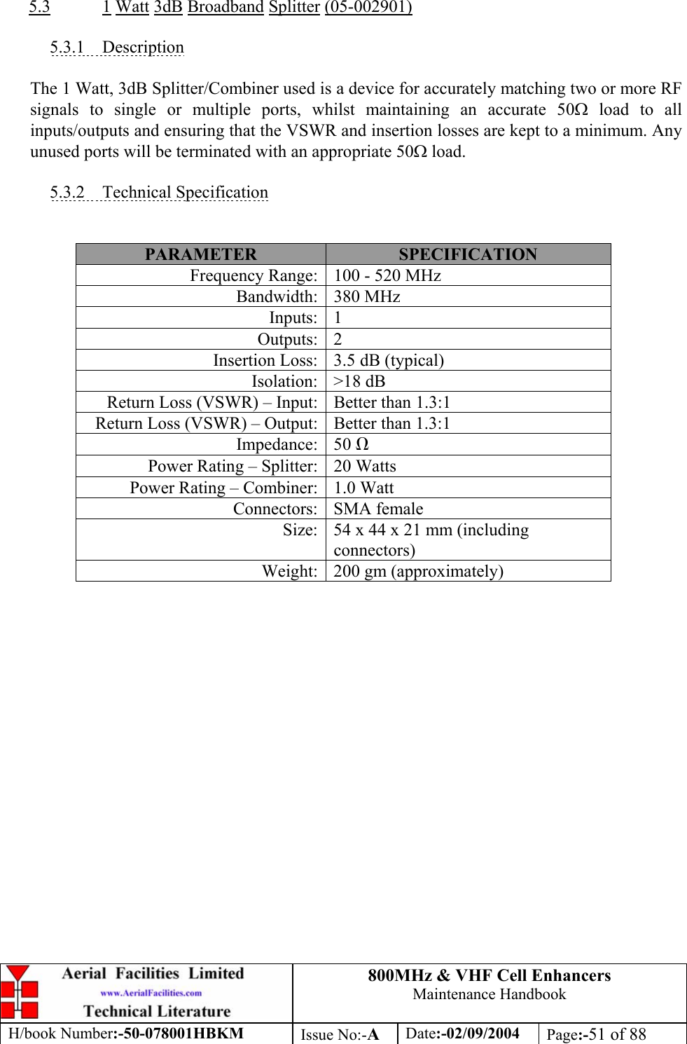 800MHz &amp; VHF Cell Enhancers Maintenance Handbook H/book Number:-50-078001HBKM Issue No:-A Date:-02/09/2004 Page:-51 of 88   5.3 1 Watt 3dB Broadband Splitter (05-002901)  5.3.1 Description  The 1 Watt, 3dB Splitter/Combiner used is a device for accurately matching two or more RF signals to single or multiple ports, whilst maintaining an accurate 50Ω load to all inputs/outputs and ensuring that the VSWR and insertion losses are kept to a minimum. Any unused ports will be terminated with an appropriate 50Ω load.  5.3.2 Technical Specification   PARAMETER  SPECIFICATION Frequency Range:  100 - 520 MHz Bandwidth: 380 MHz Inputs: 1 Outputs: 2 Insertion Loss:  3.5 dB (typical) Isolation: &gt;18 dB Return Loss (VSWR) – Input:  Better than 1.3:1 Return Loss (VSWR) – Output:  Better than 1.3:1 Impedance: 50 Ω Power Rating – Splitter:  20 Watts Power Rating – Combiner:  1.0 Watt Connectors: SMA female Size:  54 x 44 x 21 mm (including connectors) Weight:  200 gm (approximately)  