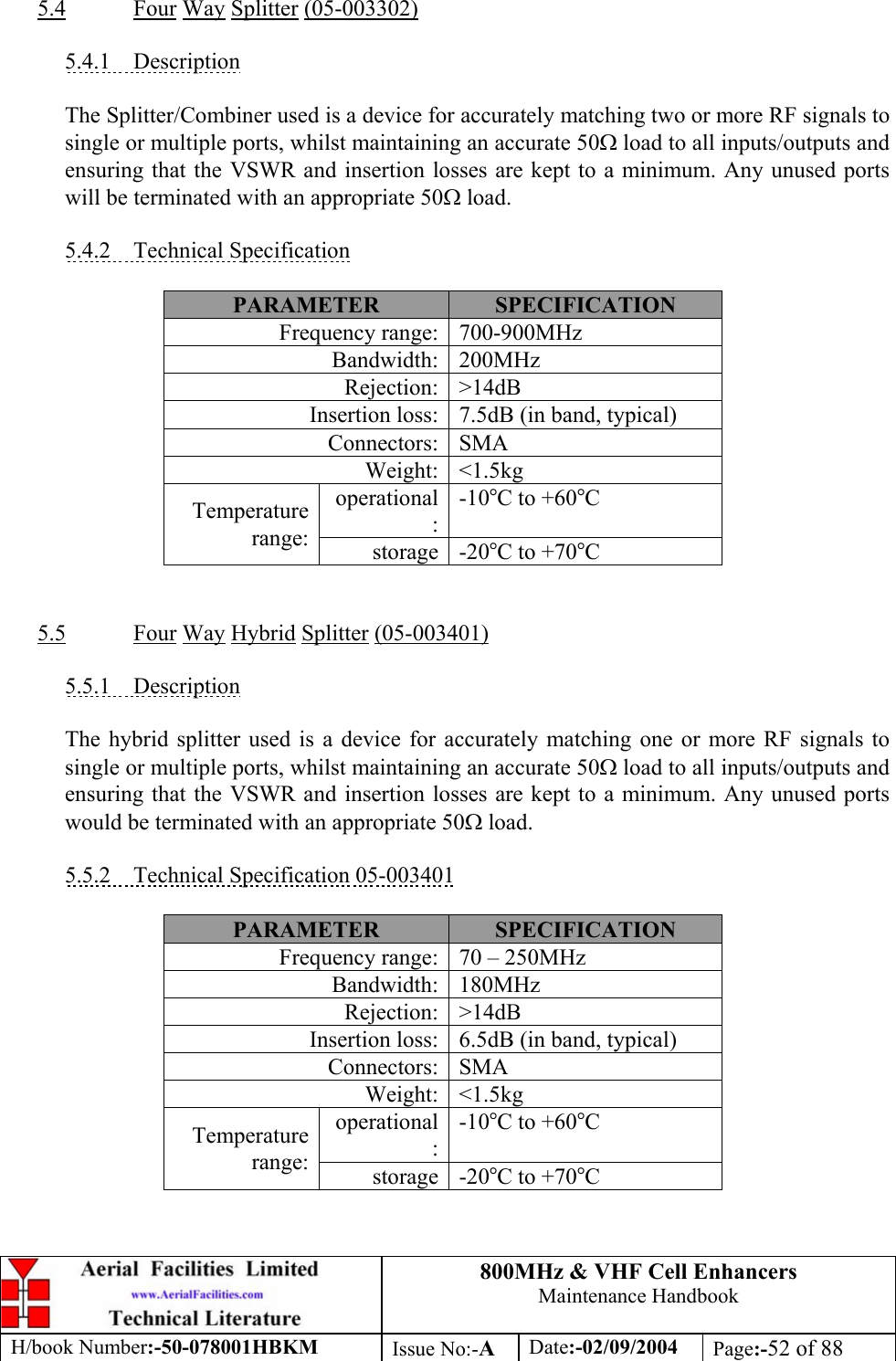 800MHz &amp; VHF Cell Enhancers Maintenance Handbook H/book Number:-50-078001HBKM Issue No:-A Date:-02/09/2004 Page:-52 of 88   5.4 Four Way Splitter (05-003302)  5.4.1 Description  The Splitter/Combiner used is a device for accurately matching two or more RF signals to single or multiple ports, whilst maintaining an accurate 50Ω load to all inputs/outputs and ensuring that the VSWR and insertion losses are kept to a minimum. Any unused ports will be terminated with an appropriate 50Ω load.  5.4.2 Technical Specification  PARAMETER  SPECIFICATION Frequency range:  700-900MHz Bandwidth: 200MHz Rejection: &gt;14dB Insertion loss:  7.5dB (in band, typical) Connectors: SMA Weight: &lt;1.5kg operational: -10°C to +60°C Temperature range:  storage -20°C to +70°C   5.5 Four Way Hybrid Splitter (05-003401)  5.5.1 Description  The hybrid splitter used is a device for accurately matching one or more RF signals to single or multiple ports, whilst maintaining an accurate 50Ω load to all inputs/outputs and ensuring that the VSWR and insertion losses are kept to a minimum. Any unused ports would be terminated with an appropriate 50Ω load.  5.5.2  Technical Specification 05-003401  PARAMETER  SPECIFICATION Frequency range:  70 – 250MHz Bandwidth: 180MHz Rejection: &gt;14dB Insertion loss:  6.5dB (in band, typical) Connectors: SMA Weight: &lt;1.5kg operational: -10°C to +60°C Temperature range:  storage -20°C to +70°C  