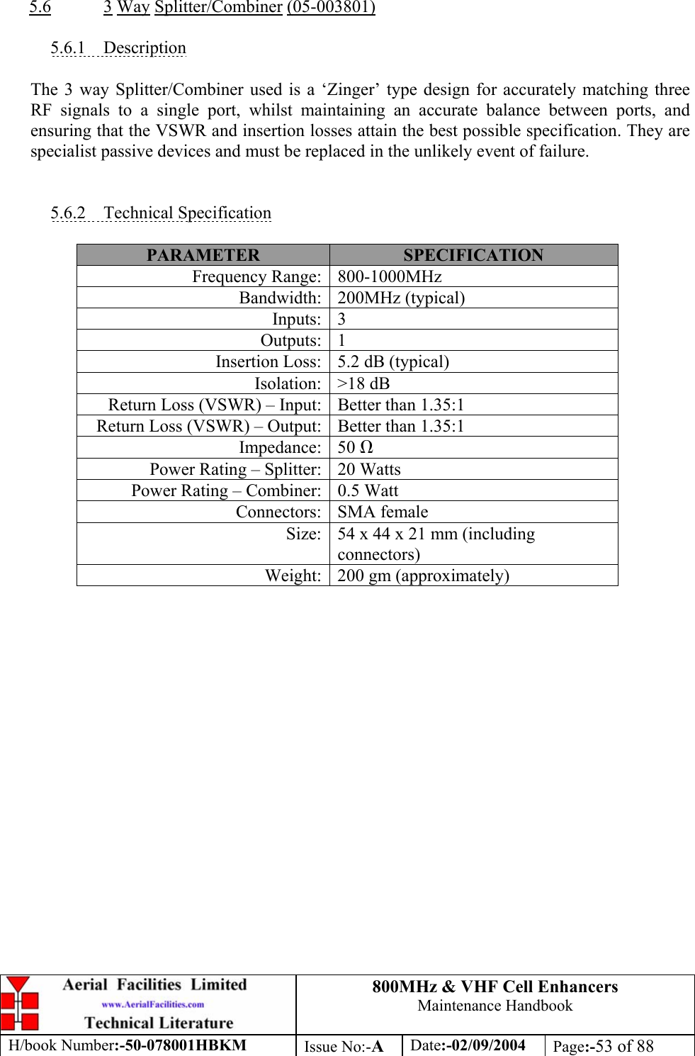 800MHz &amp; VHF Cell Enhancers Maintenance Handbook H/book Number:-50-078001HBKM Issue No:-A Date:-02/09/2004 Page:-53 of 88   5.6 3 Way Splitter/Combiner (05-003801)  5.6.1 Description  The 3 way Splitter/Combiner used is a ‘Zinger’ type design for accurately matching three RF signals to a single port, whilst maintaining an accurate balance between ports, and ensuring that the VSWR and insertion losses attain the best possible specification. They are specialist passive devices and must be replaced in the unlikely event of failure.   5.6.2 Technical Specification  PARAMETER  SPECIFICATION Frequency Range:  800-1000MHz Bandwidth: 200MHz (typical) Inputs: 3 Outputs: 1 Insertion Loss:  5.2 dB (typical) Isolation: &gt;18 dB Return Loss (VSWR) – Input:  Better than 1.35:1 Return Loss (VSWR) – Output:  Better than 1.35:1 Impedance: 50 Ω Power Rating – Splitter:  20 Watts Power Rating – Combiner:  0.5 Watt Connectors: SMA female Size:  54 x 44 x 21 mm (including connectors) Weight:  200 gm (approximately)  