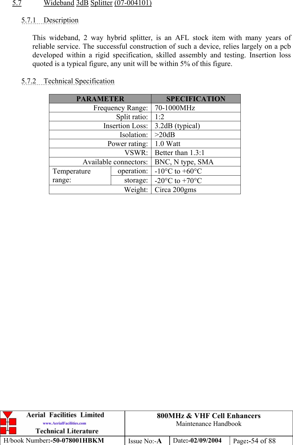 800MHz &amp; VHF Cell Enhancers Maintenance Handbook H/book Number:-50-078001HBKM Issue No:-A Date:-02/09/2004 Page:-54 of 88   5.7 Wideband 3dB Splitter (07-004101)  5.7.1 Description  This wideband, 2 way hybrid splitter, is an AFL stock item with many years of reliable service. The successful construction of such a device, relies largely on a pcb developed within a rigid specification, skilled assembly and testing. Insertion loss quoted is a typical figure, any unit will be within 5% of this figure.  5.7.2 Technical Specification  PARAMETER  SPECIFICATION Frequency Range:  70-1000MHz Split ratio:  1:2 Insertion Loss:  3.2dB (typical) Isolation: &gt;20dB Power rating:  1.0 Watt VSWR:  Better than 1.3:1 Available connectors:  BNC, N type, SMA operation:  -10°C to +60°C Temperature range:  storage:  -20°C to +70°C Weight: Circa 200gms  