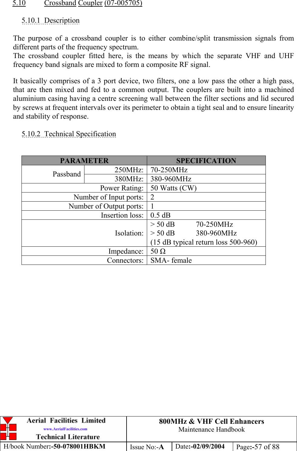 800MHz &amp; VHF Cell Enhancers Maintenance Handbook H/book Number:-50-078001HBKM Issue No:-A Date:-02/09/2004 Page:-57 of 88   5.10 Crossband Coupler (07-005705)  5.10.1 Description  The purpose of a crossband coupler is to either combine/split transmission signals from different parts of the frequency spectrum. The crossband coupler fitted here, is the means by which the separate VHF and UHF frequency band signals are mixed to form a composite RF signal. It basically comprises of a 3 port device, two filters, one a low pass the other a high pass, that are then mixed and fed to a common output. The couplers are built into a machined aluminium casing having a centre screening wall between the filter sections and lid secured by screws at frequent intervals over its perimeter to obtain a tight seal and to ensure linearity and stability of response.  5.10.2 Technical Specification   PARAMETER  SPECIFICATION 250MHz: 70-250MHz Passband  380MHz: 380-960MHz Power Rating:  50 Watts (CW) Number of Input ports:  2 Number of Output ports:  1 Insertion loss:  0.5 dB Isolation: &gt; 50 dB  70-250MHz &gt; 50 dB  380-960MHz (15 dB typical return loss 500-960) Impedance: 50  Connectors: SMA- female   