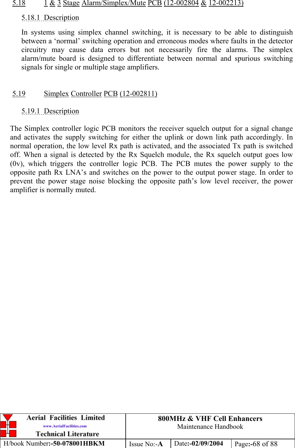 800MHz &amp; VHF Cell Enhancers Maintenance Handbook H/book Number:-50-078001HBKM Issue No:-A Date:-02/09/2004 Page:-68 of 88   5.18 1 &amp; 3 Stage Alarm/Simplex/Mute PCB (12-002804 &amp; 12-002213)  5.18.1 Description  In systems using simplex channel switching, it is necessary to be able to distinguish between a ‘normal’ switching operation and erroneous modes where faults in the detector circuitry may cause data errors but not necessarily fire the alarms. The simplex alarm/mute board is designed to differentiate between normal and spurious switching signals for single or multiple stage amplifiers.   5.19 Simplex Controller PCB (12-002811)  5.19.1 Description  The Simplex controller logic PCB monitors the receiver squelch output for a signal change and activates the supply switching for either the uplink or down link path accordingly. In normal operation, the low level Rx path is activated, and the associated Tx path is switched off. When a signal is detected by the Rx Squelch module, the Rx squelch output goes low (0v), which triggers the controller logic PCB. The PCB mutes the power supply to the opposite path Rx LNA’s and switches on the power to the output power stage. In order to prevent the power stage noise blocking the opposite path’s low level receiver, the power amplifier is normally muted.    