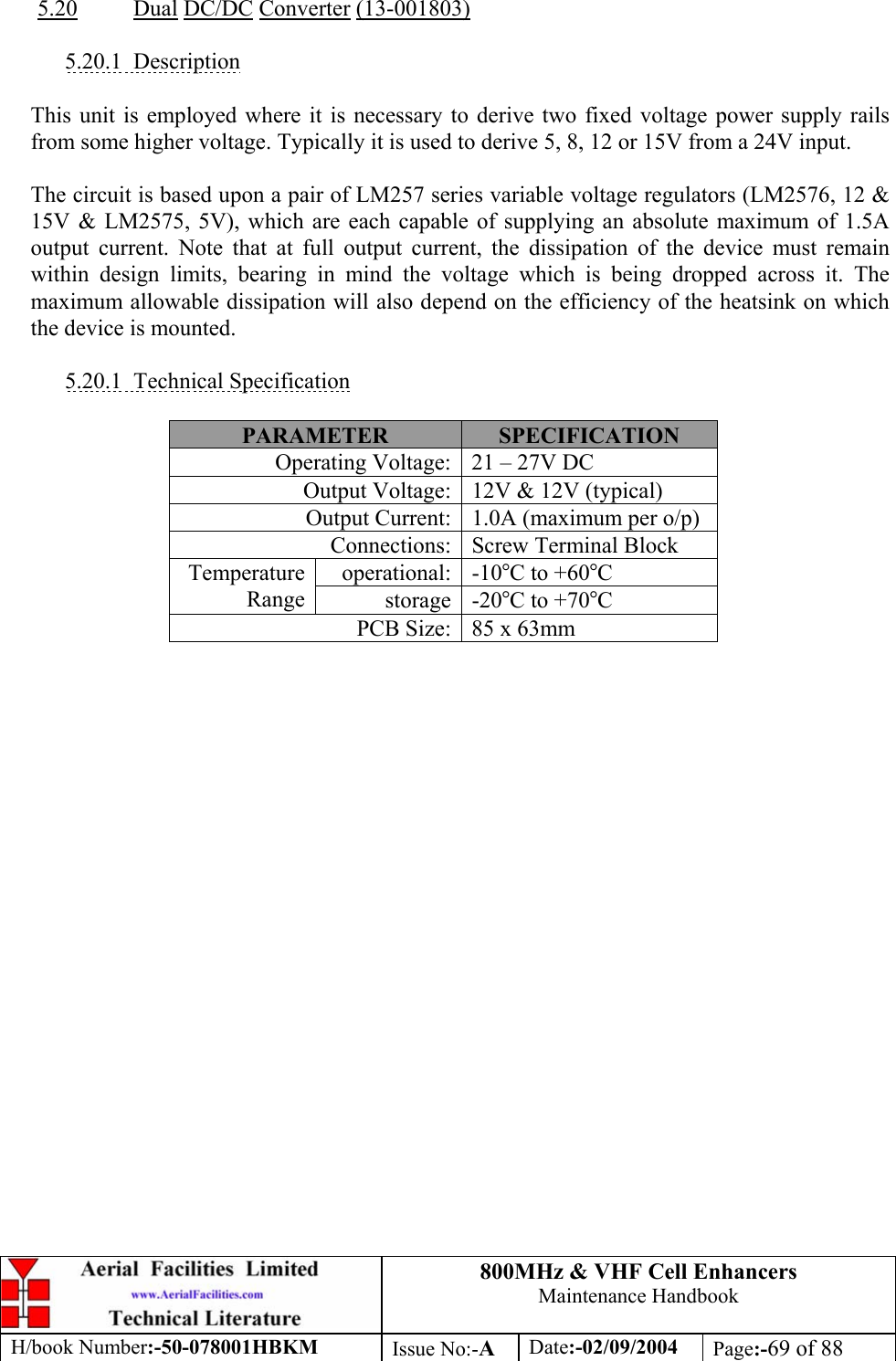 800MHz &amp; VHF Cell Enhancers Maintenance Handbook H/book Number:-50-078001HBKM Issue No:-A Date:-02/09/2004 Page:-69 of 88   5.20 Dual DC/DC Converter (13-001803)  5.20.1 Description  This unit is employed where it is necessary to derive two fixed voltage power supply rails from some higher voltage. Typically it is used to derive 5, 8, 12 or 15V from a 24V input.  The circuit is based upon a pair of LM257 series variable voltage regulators (LM2576, 12 &amp; 15V &amp; LM2575, 5V), which are each capable of supplying an absolute maximum of 1.5A output current. Note that at full output current, the dissipation of the device must remain within design limits, bearing in mind the voltage which is being dropped across it. The maximum allowable dissipation will also depend on the efficiency of the heatsink on which the device is mounted.  5.20.1 Technical Specification  PARAMETER  SPECIFICATION Operating Voltage:  21 – 27V DC Output Voltage:  12V &amp; 12V (typical) Output Current:  1.0A (maximum per o/p) Connections:  Screw Terminal Block operational: -10°C to +60°C Temperature Range  storage -20°C to +70°C PCB Size:  85 x 63mm  