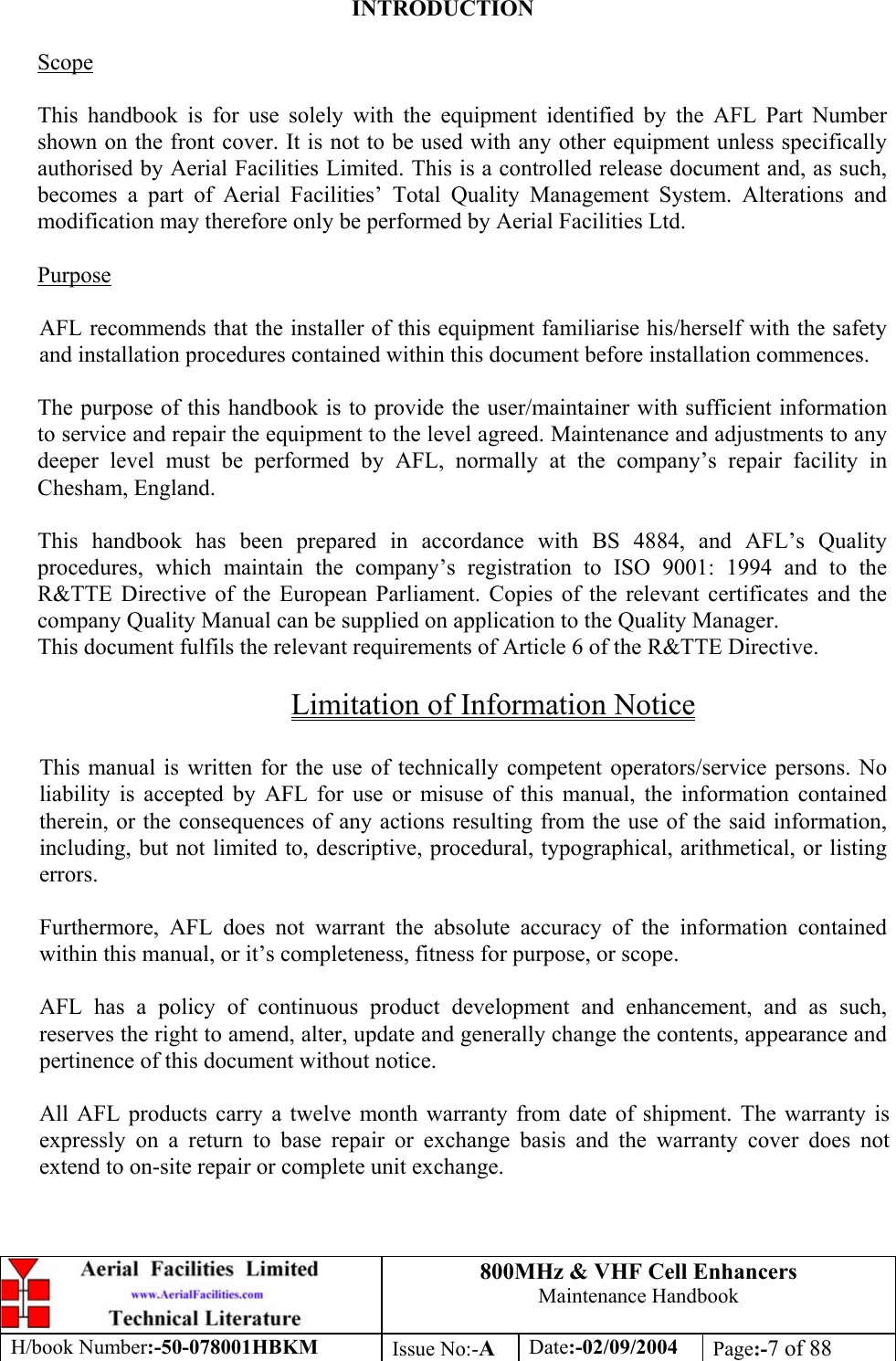 800MHz &amp; VHF Cell Enhancers Maintenance Handbook H/book Number:-50-078001HBKM Issue No:-A Date:-02/09/2004 Page:-7 of 88   INTRODUCTION  Scope  This handbook is for use solely with the equipment identified by the AFL Part Number shown on the front cover. It is not to be used with any other equipment unless specifically authorised by Aerial Facilities Limited. This is a controlled release document and, as such, becomes a part of Aerial Facilities’ Total Quality Management System. Alterations and modification may therefore only be performed by Aerial Facilities Ltd.  Purpose  AFL recommends that the installer of this equipment familiarise his/herself with the safety and installation procedures contained within this document before installation commences.  The purpose of this handbook is to provide the user/maintainer with sufficient information to service and repair the equipment to the level agreed. Maintenance and adjustments to any deeper level must be performed by AFL, normally at the company’s repair facility in Chesham, England.  This handbook has been prepared in accordance with BS 4884, and AFL’s Quality procedures, which maintain the company’s registration to ISO 9001: 1994 and to the R&amp;TTE Directive of the European Parliament. Copies of the relevant certificates and the company Quality Manual can be supplied on application to the Quality Manager. This document fulfils the relevant requirements of Article 6 of the R&amp;TTE Directive.  Limitation of Information Notice  This manual is written for the use of technically competent operators/service persons. No liability is accepted by AFL for use or misuse of this manual, the information contained therein, or the consequences of any actions resulting from the use of the said information, including, but not limited to, descriptive, procedural, typographical, arithmetical, or listing errors.  Furthermore, AFL does not warrant the absolute accuracy of the information contained within this manual, or it’s completeness, fitness for purpose, or scope.  AFL has a policy of continuous product development and enhancement, and as such, reserves the right to amend, alter, update and generally change the contents, appearance and pertinence of this document without notice.  All AFL products carry a twelve month warranty from date of shipment. The warranty is expressly on a return to base repair or exchange basis and the warranty cover does not extend to on-site repair or complete unit exchange. 