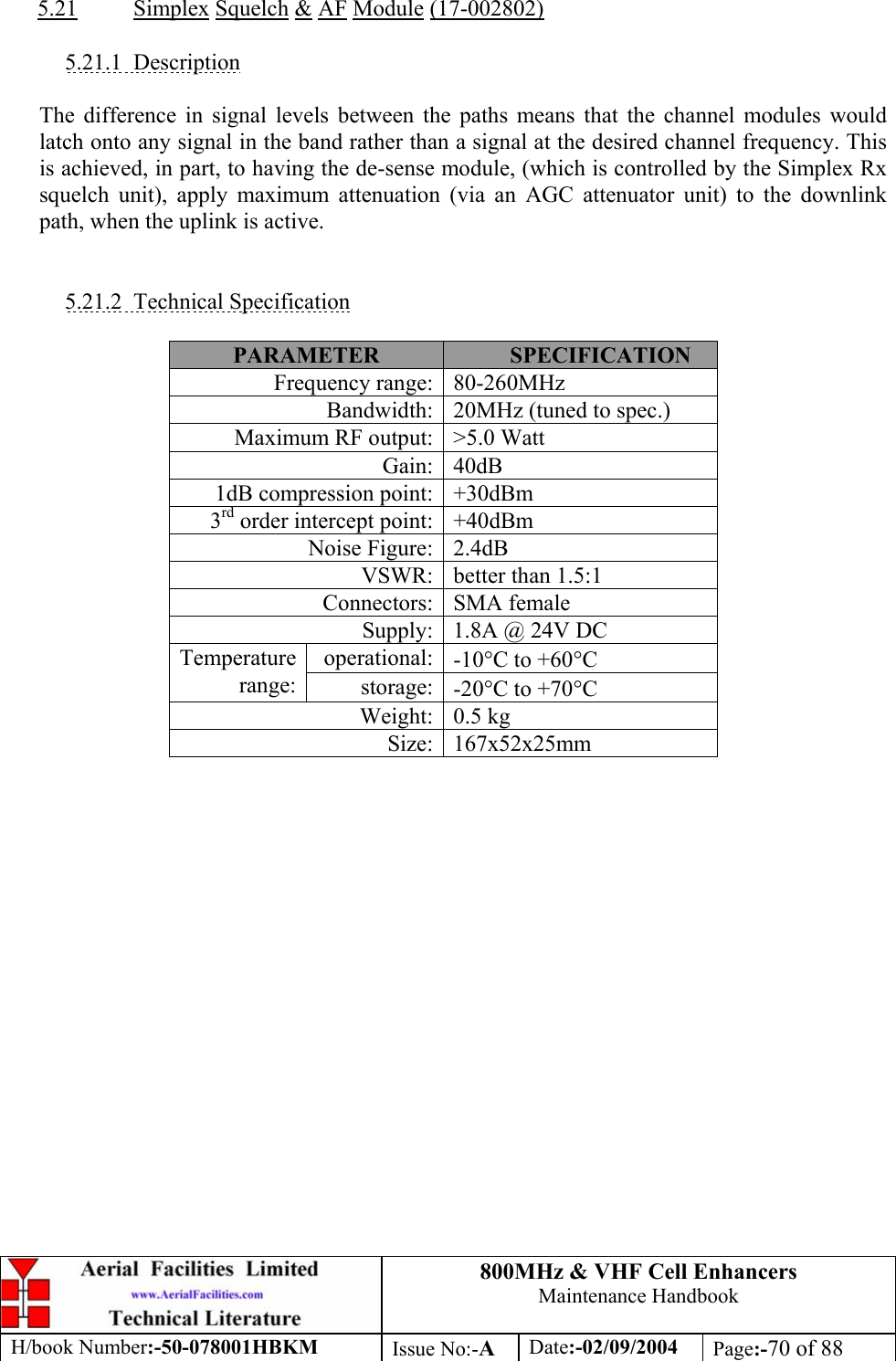 800MHz &amp; VHF Cell Enhancers Maintenance Handbook H/book Number:-50-078001HBKM Issue No:-A Date:-02/09/2004 Page:-70 of 88   5.21 Simplex Squelch &amp; AF Module (17-002802)  5.21.1 Description  The difference in signal levels between the paths means that the channel modules would latch onto any signal in the band rather than a signal at the desired channel frequency. This is achieved, in part, to having the de-sense module, (which is controlled by the Simplex Rx squelch unit), apply maximum attenuation (via an AGC attenuator unit) to the downlink path, when the uplink is active.   5.21.2 Technical Specification  PARAMETER  SPECIFICATION Frequency range:  80-260MHz Bandwidth:  20MHz (tuned to spec.) Maximum RF output:  &gt;5.0 Watt Gain: 40dB 1dB compression point:  +30dBm 3rd order intercept point:  +40dBm Noise Figure:  2.4dB VSWR:  better than 1.5:1 Connectors: SMA female Supply:  1.8A @ 24V DC operational:  -10°C to +60°C Temperature range:  storage:  -20°C to +70°C Weight: 0.5 kg Size: 167x52x25mm  