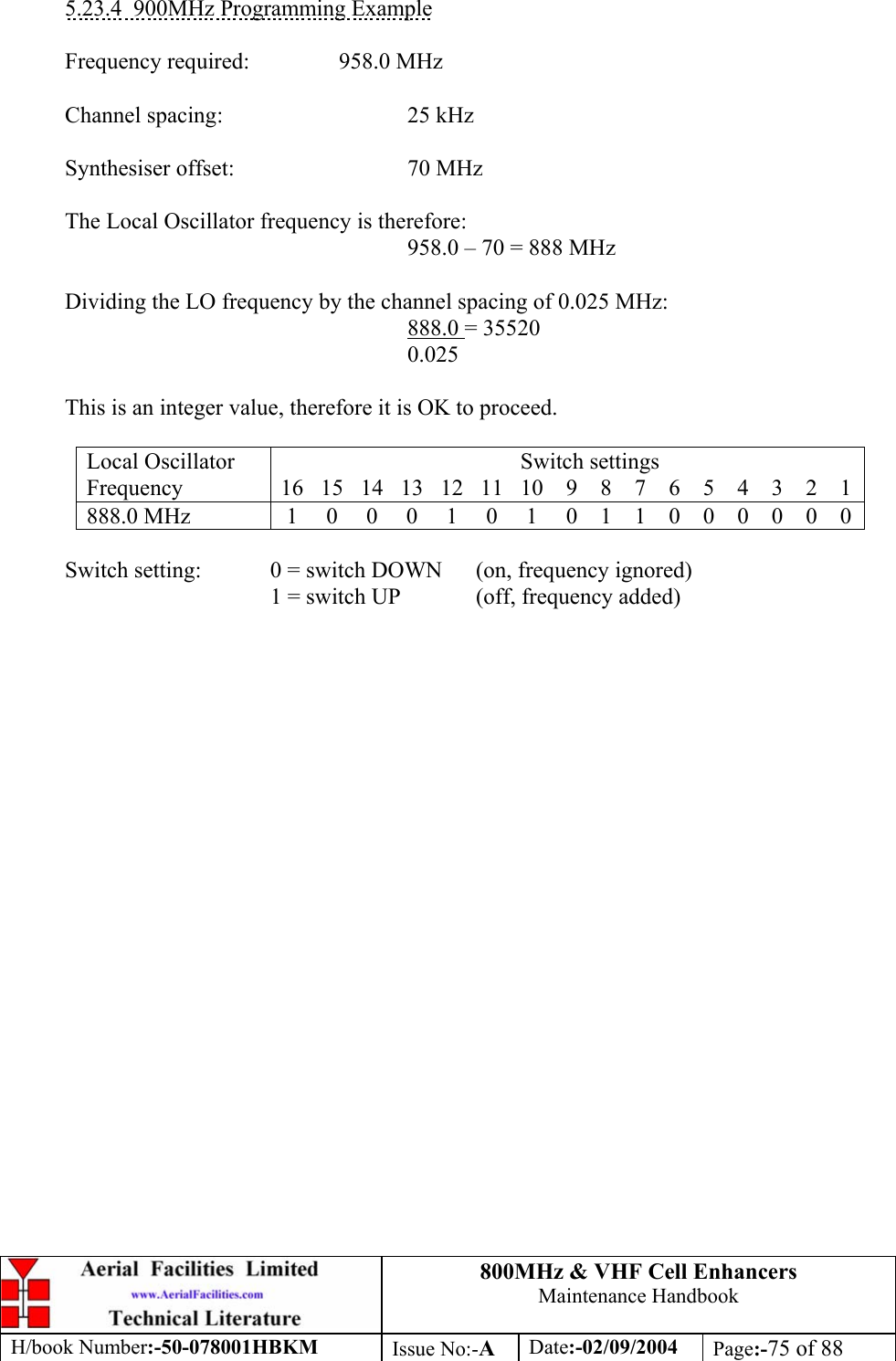 800MHz &amp; VHF Cell Enhancers Maintenance Handbook H/book Number:-50-078001HBKM Issue No:-A Date:-02/09/2004 Page:-75 of 88   5.23.4  900MHz Programming Example  Frequency required:    958.0 MHz   Channel spacing:   25 kHz   Synthesiser offset:   70 MHz    The Local Oscillator frequency is therefore:       958.0 – 70 = 888 MHz    Dividing the LO frequency by the channel spacing of 0.025 MHz:       888.0 = 35520       0.025    This is an integer value, therefore it is OK to proceed.  Local Oscillator Frequency                                            Switch settings 16   15   14   13   12   11   10    9    8    7    6    5    4    3    2    1   888.0 MHz   1     0     0     0     1     0     1     0    1    1    0    0    0    0    0    0    Switch setting:   0 = switch DOWN  (on, frequency ignored)     1 = switch UP  (off, frequency added)       