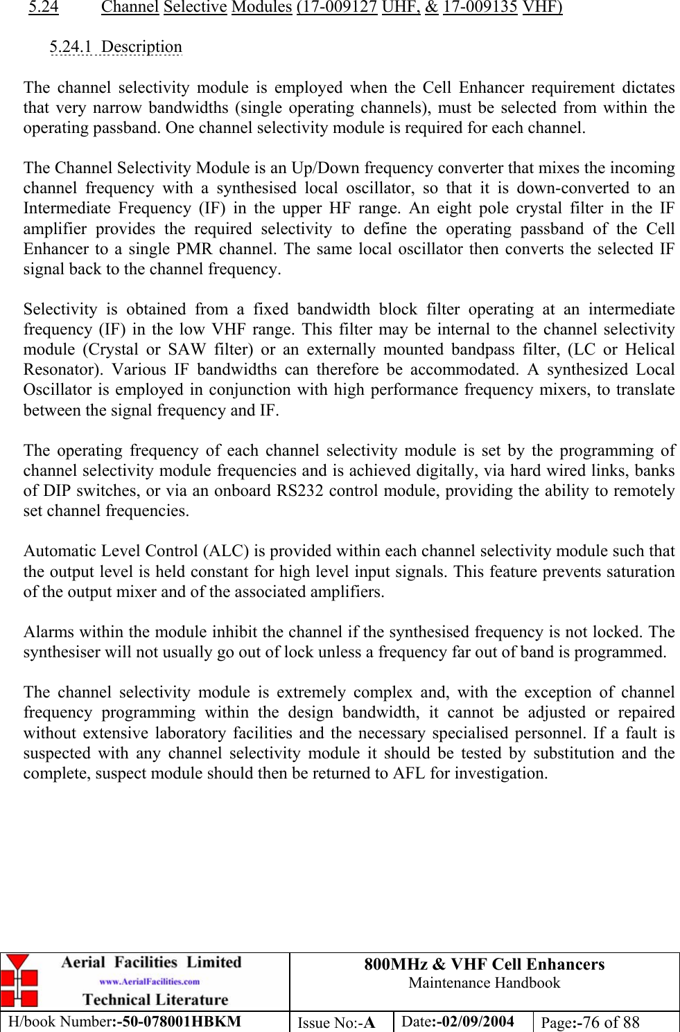 800MHz &amp; VHF Cell Enhancers Maintenance Handbook H/book Number:-50-078001HBKM Issue No:-A Date:-02/09/2004 Page:-76 of 88   5.24 Channel Selective Modules (17-009127 UHF, &amp; 17-009135 VHF)  5.24.1 Description  The channel selectivity module is employed when the Cell Enhancer requirement dictates that very narrow bandwidths (single operating channels), must be selected from within the operating passband. One channel selectivity module is required for each channel.  The Channel Selectivity Module is an Up/Down frequency converter that mixes the incoming channel frequency with a synthesised local oscillator, so that it is down-converted to an Intermediate Frequency (IF) in the upper HF range. An eight pole crystal filter in the IF amplifier provides the required selectivity to define the operating passband of the Cell Enhancer to a single PMR channel. The same local oscillator then converts the selected IF signal back to the channel frequency.  Selectivity is obtained from a fixed bandwidth block filter operating at an intermediate frequency (IF) in the low VHF range. This filter may be internal to the channel selectivity module (Crystal or SAW filter) or an externally mounted bandpass filter, (LC or Helical Resonator). Various IF bandwidths can therefore be accommodated. A synthesized Local Oscillator is employed in conjunction with high performance frequency mixers, to translate between the signal frequency and IF.  The operating frequency of each channel selectivity module is set by the programming of channel selectivity module frequencies and is achieved digitally, via hard wired links, banks of DIP switches, or via an onboard RS232 control module, providing the ability to remotely set channel frequencies.  Automatic Level Control (ALC) is provided within each channel selectivity module such that the output level is held constant for high level input signals. This feature prevents saturation of the output mixer and of the associated amplifiers.  Alarms within the module inhibit the channel if the synthesised frequency is not locked. The synthesiser will not usually go out of lock unless a frequency far out of band is programmed.  The channel selectivity module is extremely complex and, with the exception of channel frequency programming within the design bandwidth, it cannot be adjusted or repaired without extensive laboratory facilities and the necessary specialised personnel. If a fault is suspected with any channel selectivity module it should be tested by substitution and the complete, suspect module should then be returned to AFL for investigation.  