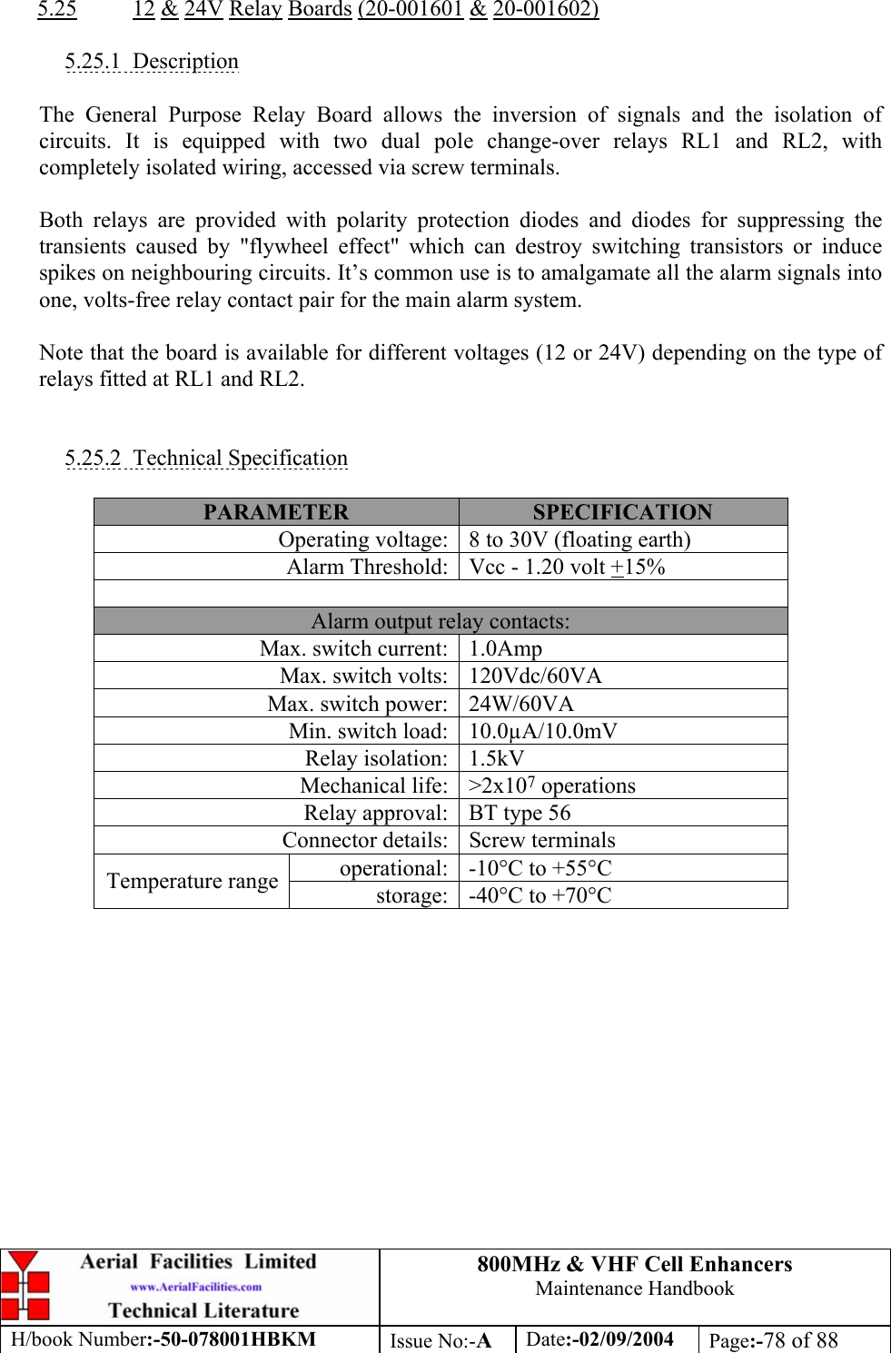 800MHz &amp; VHF Cell Enhancers Maintenance Handbook H/book Number:-50-078001HBKM Issue No:-A Date:-02/09/2004 Page:-78 of 88   5.25 12 &amp; 24V Relay Boards (20-001601 &amp; 20-001602)  5.25.1 Description  The General Purpose Relay Board allows the inversion of signals and the isolation of circuits. It is equipped with two dual pole change-over relays RL1 and RL2, with completely isolated wiring, accessed via screw terminals.  Both relays are provided with polarity protection diodes and diodes for suppressing the transients caused by &quot;flywheel effect&quot; which can destroy switching transistors or induce spikes on neighbouring circuits. It’s common use is to amalgamate all the alarm signals into one, volts-free relay contact pair for the main alarm system.  Note that the board is available for different voltages (12 or 24V) depending on the type of relays fitted at RL1 and RL2.   5.25.2 Technical Specification  PARAMETER  SPECIFICATION Operating voltage:  8 to 30V (floating earth) Alarm Threshold:  Vcc - 1.20 volt +15%  Alarm output relay contacts: Max. switch current:  1.0Amp Max. switch volts:  120Vdc/60VA Max. switch power:  24W/60VA Min. switch load:  10.0µA/10.0mV Relay isolation:  1.5kV Mechanical life:  &gt;2x107 operations Relay approval:  BT type 56 Connector details:  Screw terminals operational:  -10°C to +55°C Temperature range  storage:  -40°C to +70°C  