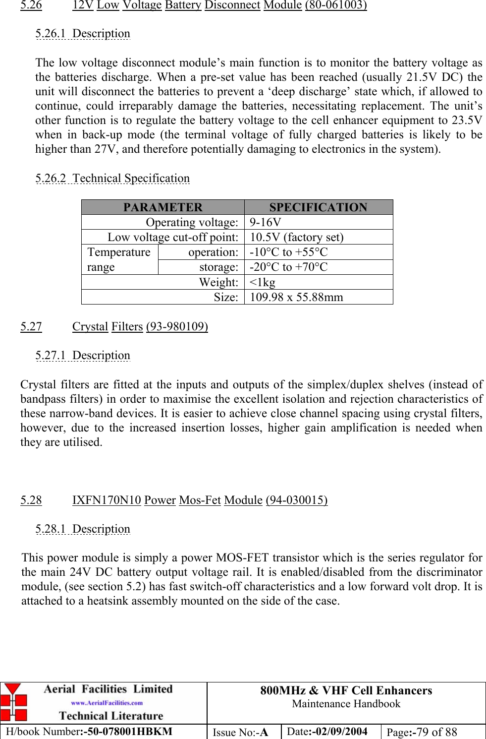 800MHz &amp; VHF Cell Enhancers Maintenance Handbook H/book Number:-50-078001HBKM Issue No:-A Date:-02/09/2004 Page:-79 of 88   5.26 12V Low Voltage Battery Disconnect Module (80-061003)  5.26.1 Description  The low voltage disconnect module’s main function is to monitor the battery voltage as the batteries discharge. When a pre-set value has been reached (usually 21.5V DC) the unit will disconnect the batteries to prevent a ‘deep discharge’ state which, if allowed to continue, could irreparably damage the batteries, necessitating replacement. The unit’s other function is to regulate the battery voltage to the cell enhancer equipment to 23.5V when in back-up mode (the terminal voltage of fully charged batteries is likely to be higher than 27V, and therefore potentially damaging to electronics in the system).  5.26.2 Technical Specification  PARAMETER  SPECIFICATION Operating voltage:  9-16V Low voltage cut-off point:  10.5V (factory set) operation:  -10°C to +55°C Temperature range  storage:  -20°C to +70°C Weight: &lt;1kg Size:  109.98 x 55.88mm  5.27 Crystal Filters (93-980109)  5.27.1 Description  Crystal filters are fitted at the inputs and outputs of the simplex/duplex shelves (instead of bandpass filters) in order to maximise the excellent isolation and rejection characteristics of these narrow-band devices. It is easier to achieve close channel spacing using crystal filters, however, due to the increased insertion losses, higher gain amplification is needed when they are utilised.    5.28 IXFN170N10 Power Mos-Fet Module (94-030015)  5.28.1 Description  This power module is simply a power MOS-FET transistor which is the series regulator for the main 24V DC battery output voltage rail. It is enabled/disabled from the discriminator module, (see section 5.2) has fast switch-off characteristics and a low forward volt drop. It is attached to a heatsink assembly mounted on the side of the case.  