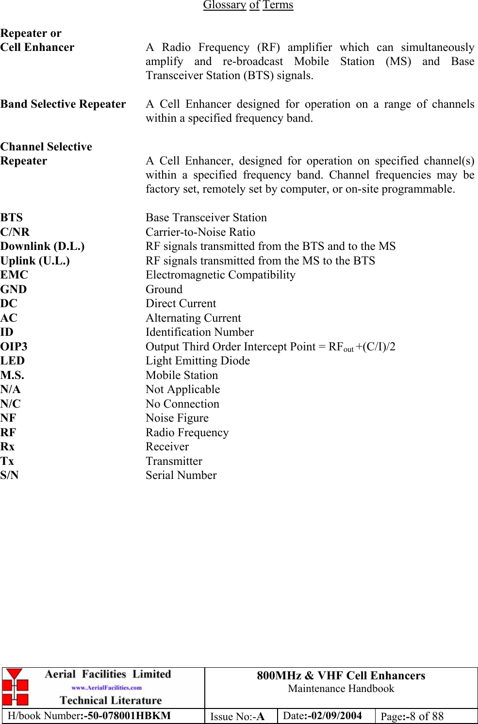 800MHz &amp; VHF Cell Enhancers Maintenance Handbook H/book Number:-50-078001HBKM Issue No:-A Date:-02/09/2004 Page:-8 of 88   Glossary of Terms  Repeater or Cell Enhancer  A Radio Frequency (RF) amplifier which can simultaneously amplify and re-broadcast Mobile Station (MS) and Base Transceiver Station (BTS) signals.  Band Selective Repeater  A Cell Enhancer designed for operation on a range of channels within a specified frequency band.  Channel Selective Repeater  A Cell Enhancer, designed for operation on specified channel(s) within a specified frequency band. Channel frequencies may be factory set, remotely set by computer, or on-site programmable.  BTS    Base Transceiver Station C/NR    Carrier-to-Noise Ratio Downlink (D.L.)    RF signals transmitted from the BTS and to the MS Uplink (U.L.)     RF signals transmitted from the MS to the BTS EMC    Electromagnetic Compatibility GND    Ground DC    Direct Current AC    Alternating Current ID    Identification Number OIP3    Output Third Order Intercept Point = RFout +(C/I)/2 LED    Light Emitting Diode M.S.    Mobile Station N/A    Not Applicable N/C    No Connection NF    Noise Figure RF    Radio Frequency Rx    Receiver Tx    Transmitter S/N    Serial Number 