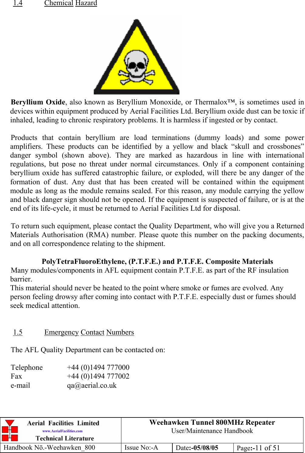 Weehawken Tunnel 800MHz Repeater User/Maintenance Handbook Handbook N.-Weehawken_800 Issue No:-A Date:-05/08/05  Page:-11 of 51   1.4 Chemical Hazard   Beryllium Oxide, also known as Beryllium Monoxide, or Thermalox™, is sometimes used in devices within equipment produced by Aerial Facilities Ltd. Beryllium oxide dust can be toxic if inhaled, leading to chronic respiratory problems. It is harmless if ingested or by contact.  Products that contain beryllium are load terminations (dummy loads) and some power amplifiers. These products can be identified by a yellow and black “skull and crossbones” danger symbol (shown above). They are marked as hazardous in line with international regulations, but pose no threat under normal circumstances. Only if a component containing beryllium oxide has suffered catastrophic failure, or exploded, will there be any danger of the formation of dust. Any dust that has been created will be contained within the equipment module as long as the module remains sealed. For this reason, any module carrying the yellow and black danger sign should not be opened. If the equipment is suspected of failure, or is at the end of its life-cycle, it must be returned to Aerial Facilities Ltd for disposal.  To return such equipment, please contact the Quality Department, who will give you a Returned Materials Authorisation (RMA) number. Please quote this number on the packing documents, and on all correspondence relating to the shipment.  PolyTetraFluoroEthylene, (P.T.F.E.) and P.T.F.E. Composite Materials Many modules/components in AFL equipment contain P.T.F.E. as part of the RF insulation barrier. This material should never be heated to the point where smoke or fumes are evolved. Any person feeling drowsy after coming into contact with P.T.F.E. especially dust or fumes should seek medical attention.   1.5 Emergency Contact Numbers  The AFL Quality Department can be contacted on:  Telephone   +44 (0)1494 777000 Fax    +44 (0)1494 777002 e-mail   qa@aerial.co.uk  