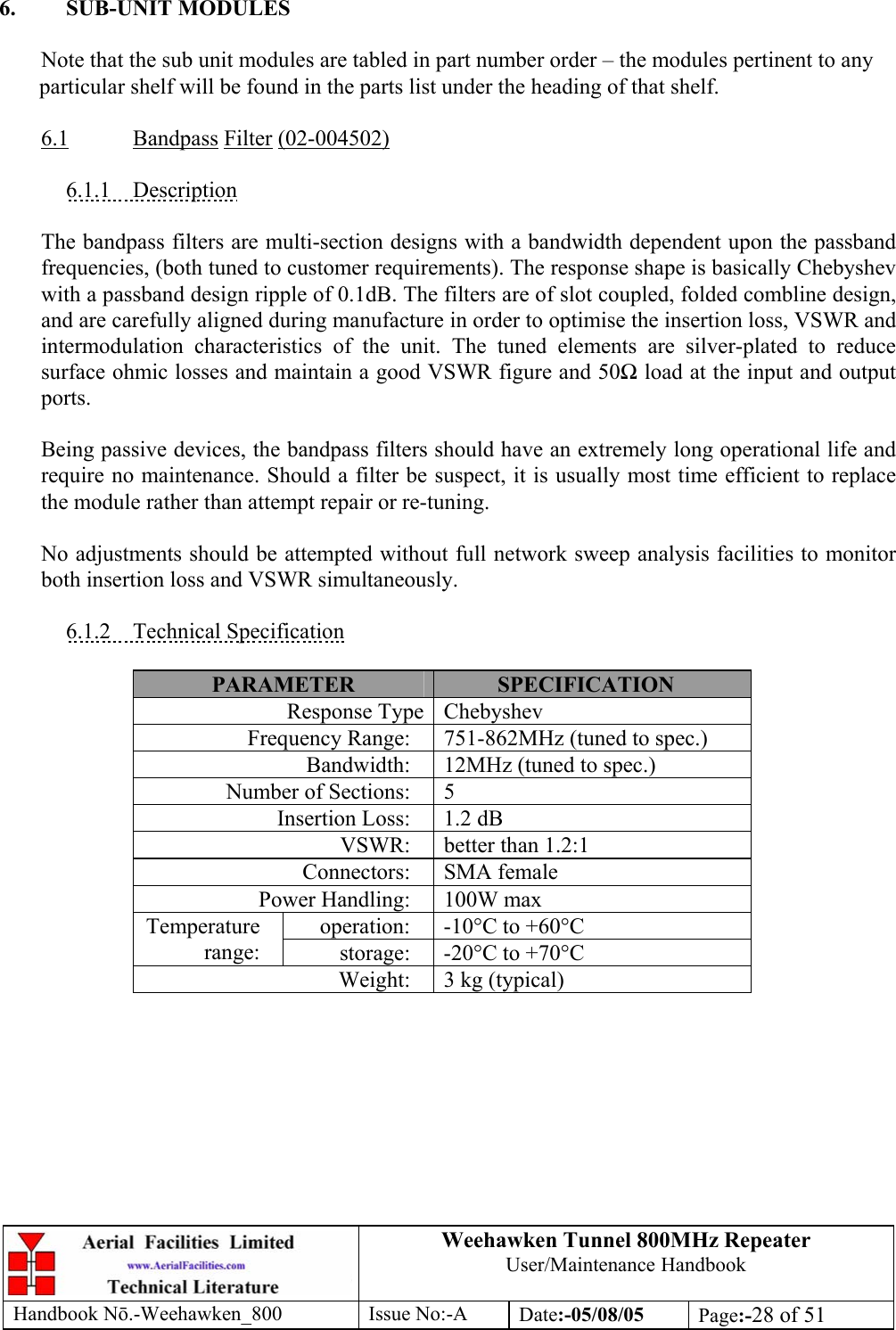 Weehawken Tunnel 800MHz Repeater User/Maintenance Handbook Handbook N.-Weehawken_800 Issue No:-A Date:-05/08/05  Page:-28 of 51   6. SUB-UNIT MODULES  Note that the sub unit modules are tabled in part number order – the modules pertinent to any particular shelf will be found in the parts list under the heading of that shelf.  6.1 Bandpass Filter (02-004502)  6.1.1 Description  The bandpass filters are multi-section designs with a bandwidth dependent upon the passband frequencies, (both tuned to customer requirements). The response shape is basically Chebyshev with a passband design ripple of 0.1dB. The filters are of slot coupled, folded combline design, and are carefully aligned during manufacture in order to optimise the insertion loss, VSWR and intermodulation characteristics of the unit. The tuned elements are silver-plated to reduce surface ohmic losses and maintain a good VSWR figure and 50 load at the input and output ports.  Being passive devices, the bandpass filters should have an extremely long operational life and require no maintenance. Should a filter be suspect, it is usually most time efficient to replace the module rather than attempt repair or re-tuning.  No adjustments should be attempted without full network sweep analysis facilities to monitor both insertion loss and VSWR simultaneously.  6.1.2 Technical Specification  PARAMETER  SPECIFICATION Response Type Chebyshev Frequency Range:  751-862MHz (tuned to spec.) Bandwidth:  12MHz (tuned to spec.) Number of Sections:  5 Insertion Loss:  1.2 dB VSWR:  better than 1.2:1 Connectors: SMA female Power Handling:  100W max operation:  -10°C to +60°C Temperature range:  storage:  -20°C to +70°C Weight:  3 kg (typical)  