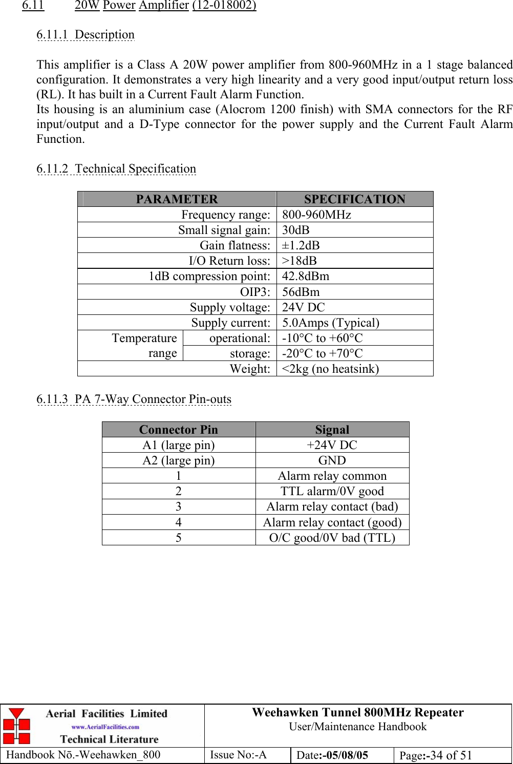 Weehawken Tunnel 800MHz Repeater User/Maintenance Handbook Handbook N.-Weehawken_800 Issue No:-A Date:-05/08/05  Page:-34 of 51   6.11 20W Power Amplifier (12-018002)  6.11.1 Description  This amplifier is a Class A 20W power amplifier from 800-960MHz in a 1 stage balanced configuration. It demonstrates a very high linearity and a very good input/output return loss (RL). It has built in a Current Fault Alarm Function. Its housing is an aluminium case (Alocrom 1200 finish) with SMA connectors for the RF input/output and a D-Type connector for the power supply and the Current Fault Alarm Function.  6.11.2 Technical Specification  PARAMETER  SPECIFICATION Frequency range: 800-960MHz Small signal gain: 30dB Gain flatness: ±1.2dB I/O Return loss: &gt;18dB 1dB compression point: 42.8dBm OIP3: 56dBm Supply voltage: 24V DC Supply current: 5.0Amps (Typical) operational: -10°C to +60°C Temperature range  storage: -20°C to +70°C Weight: &lt;2kg (no heatsink)  6.11.3  PA 7-Way Connector Pin-outs  Connector Pin  Signal A1 (large pin)  +24V DC A2 (large pin)  GND 1  Alarm relay common 2  TTL alarm/0V good 3  Alarm relay contact (bad) 4  Alarm relay contact (good) 5  O/C good/0V bad (TTL)  